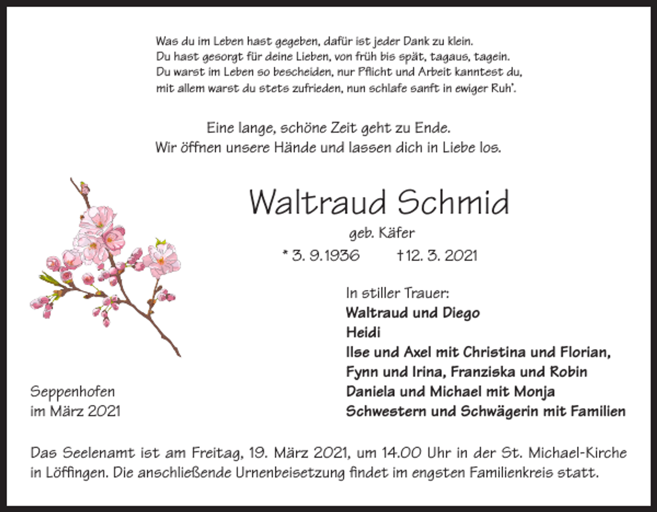 <p>Was du im Leben hast gegeben, dafür ist jeder Dank zu klein.<br />Du hast gesorgt für deine Lieben, von früh bis spät, tagaus, tagein.<br />Du warst im Leben so bescheiden, nur Pflicht und Arbeit kanntest du,<br />mit allem warst du stets zufrieden, nun schlafe sanft in ewiger Ruh’.</p><p>Eine lange, schöne Zeit geht zu Ende.<br />Wir öffnen unsere Hände und lassen dich in Liebe los.</p><p>Waltraud Schmid<br />geb. Käfer<br />* 3. 9. 1936<br />† 12. 3. 2021</p><p>In stiller Trauer:</p><p>Waltraud und Diego<br />Heidi</p><p>Ilse und Axel mit Christina und Florian,</p><p>Fynn und Irina, Franziska und Robin<br />Seppenhofen<br />Daniela und Michael mit Monja<br />im März 2021<br />Schwestern und Schwägerin mit Familien<br />Das Seelenamt ist am Freitag, 19. März 2021, um 14.00 Uhr in der St. Michael-Kirche<br />in Löffingen. Die anschließende Urnenbeisetzung findet im engsten Familienkreis statt.</p>