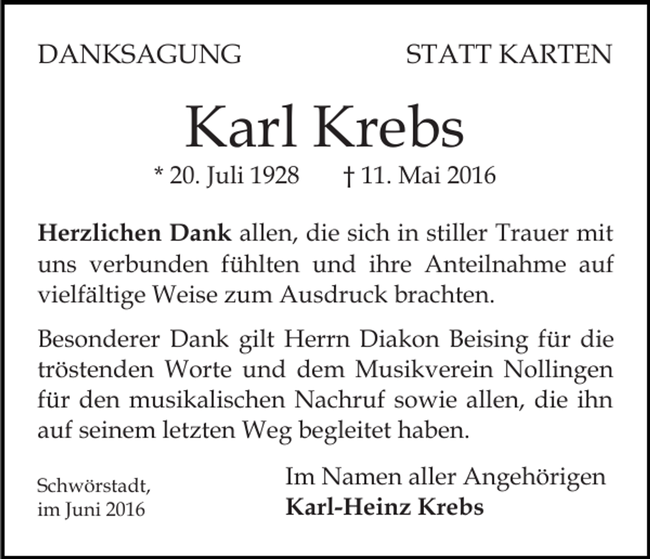 <p>DANKSAGUNG</p><p>STATT KARTEN</p><p>Karl Krebs</p><p>* 20. Juli 1928</p><p>† 11. Mai 2016</p><p>Herzlichen Dank allen, die sich in stiller Trauer mit<br />uns verbunden fühlten und ihre Anteilnahme auf<br />vielfältige Weise zum Ausdruck brachten.<br />Besonderer Dank gilt Herrn Diakon Beising für die<br />tröstenden Worte und dem Musikverein Nollingen<br />für den musikalischen Nachruf sowie allen, die ihn<br />auf seinem letzten Weg begleitet haben.<br />Schwörstadt,<br />im Juni 2016</p><p>Im Namen aller Angehörigen<br />Karl-Heinz Krebs</p>