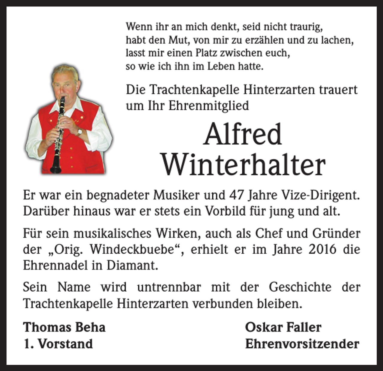 <p>Wenn ihr an mich denkt, seid nicht traurig,<br />habt den Mut, von mir zu erzählen und zu lachen,<br />lasst mir einen Platz zwischen euch,<br />so wie ich ihn im Leben hatte.</p><p>Die Trachtenkapelle Hinterzarten trauert<br />um Ihr Ehrenmitglied</p><p>Alfred<br />Winterhalter<br />Er war ein begnadeter Musiker und 47 Jahre Vize-Dirigent.<br />Darüber hinaus war er stets ein Vorbild für jung und alt.<br />Für sein musikalisches Wirken, auch als Chef und Gründer<br />der „Orig. Windeckbuebe“, erhielt er im Jahre 2016 die<br />­Ehrennadel in Diamant.<br />Sein Name wird untrennbar mit der Geschichte der<br />Trachten­kapelle Hinterzarten verbunden bleiben.<br />Thomas Beha<br />1. Vorstand</p><p>Oskar Faller<br />Ehrenvorsitzender</p>
