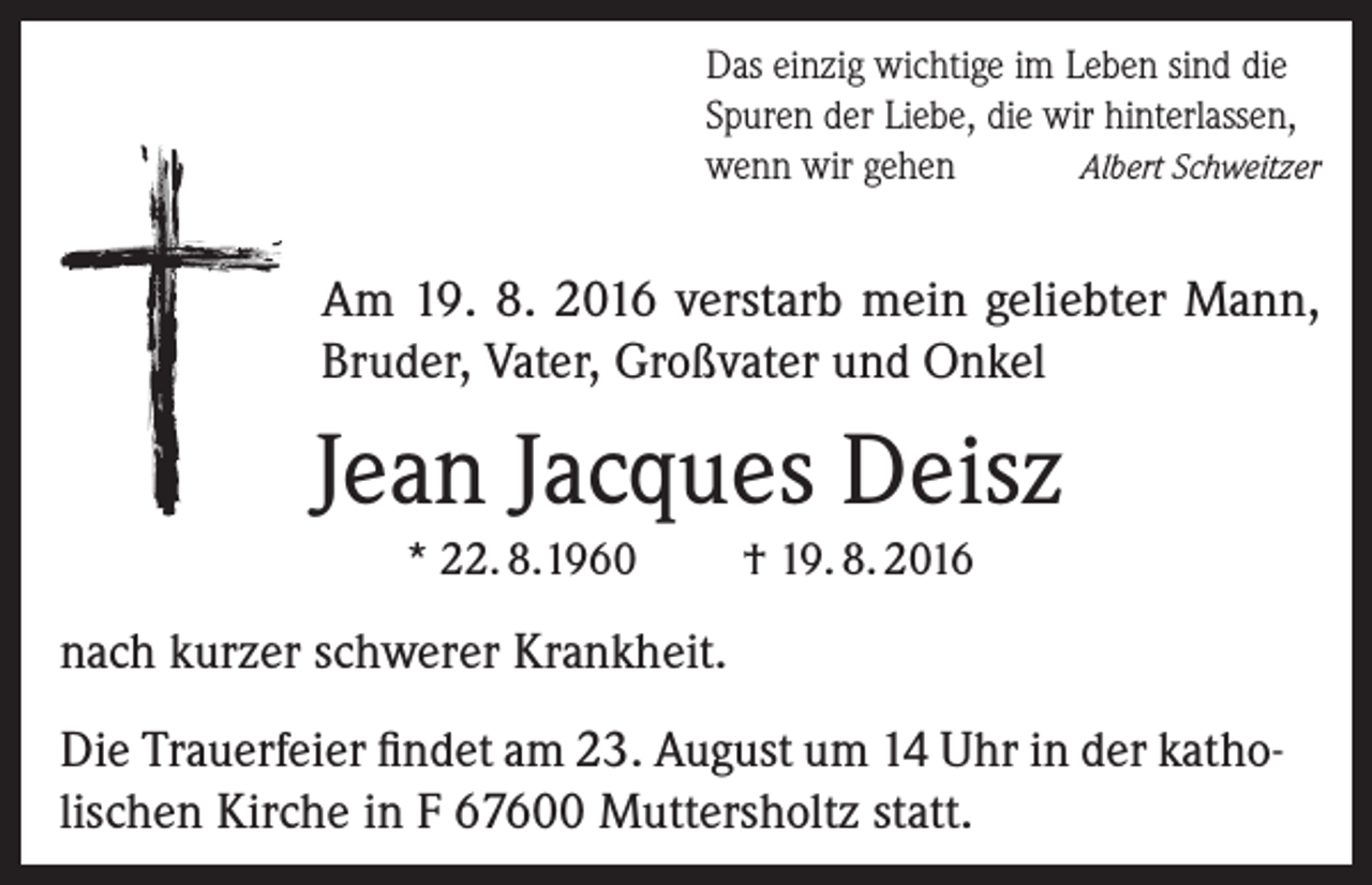 <p>Das einzig wichtige im Leben sind die<br />Spuren der Liebe, die wir hinterlassen,<br />Albert Schweitzer<br />wenn wir gehen</p><p>Am 19. 8. 2016 verstarb mein geliebter Mann,<br />Bruder, Vater, Großvater und Onkel</p><p>Jean Jacques Deisz<br />* 22. 8.1960</p><p>† 19. 8. 2016</p><p>nach kurzer schwerer Krankheit.<br />Die Trauerfeier findet am 23. August um 14 Uhr in der katholischen Kirche in F 67600 Muttersholtz statt.</p>