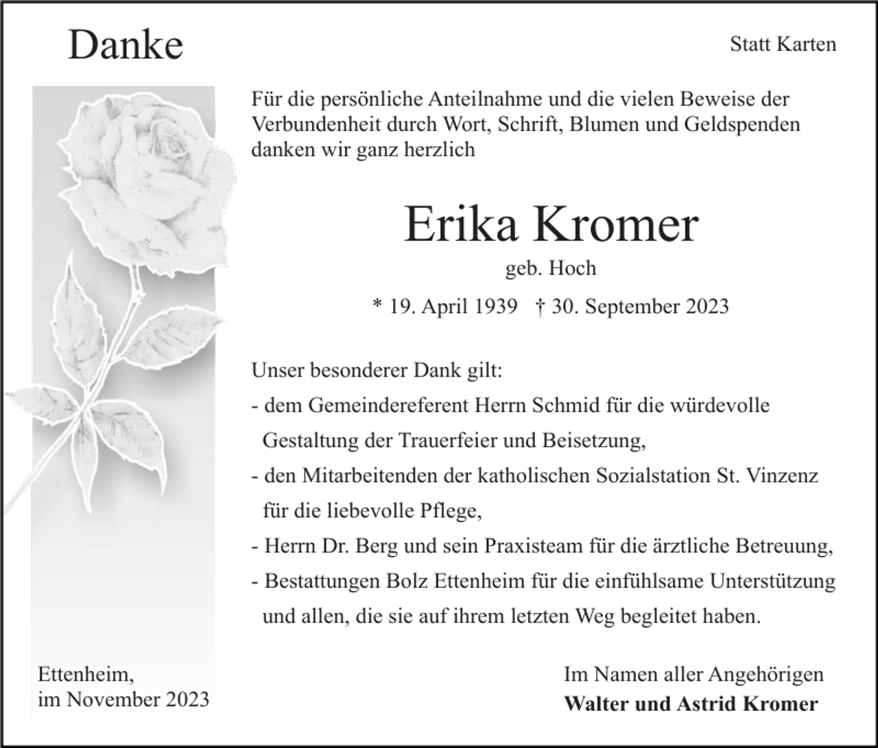 <p>Danke</p><p>Statt Karten<br />Für die persönliche Anteilnahme und die vielen Beweise der<br />Verbundenheit durch Wort, Schrift, Blumen und Geldspenden<br />danken wir ganz herzlich</p><p>Erika Kromer<br />geb. Hoch<br />* 19. April 1939 † 30. September 2023<br />Unser besonderer Dank gilt:<br />- dem Gemeindereferent Herrn Schmid für die würdevolle<br />Gestaltung der Trauerfeier und Beisetzung,<br />- den Mitarbeitenden der katholischen Sozialstation St. Vinzenz<br />für die liebevolle Pflege,<br />- Herrn Dr. Berg und sein Praxisteam für die ärztliche Betreuung,<br />- Bestattungen Bolz Ettenheim für die einfühlsame Unterstützung<br />und allen, die sie auf ihrem letzten Weg begleitet haben.<br />Ettenheim,<br />im November 2023</p><p>Im Namen aller Angehörigen<br />Walter und Astrid Kromer</p>