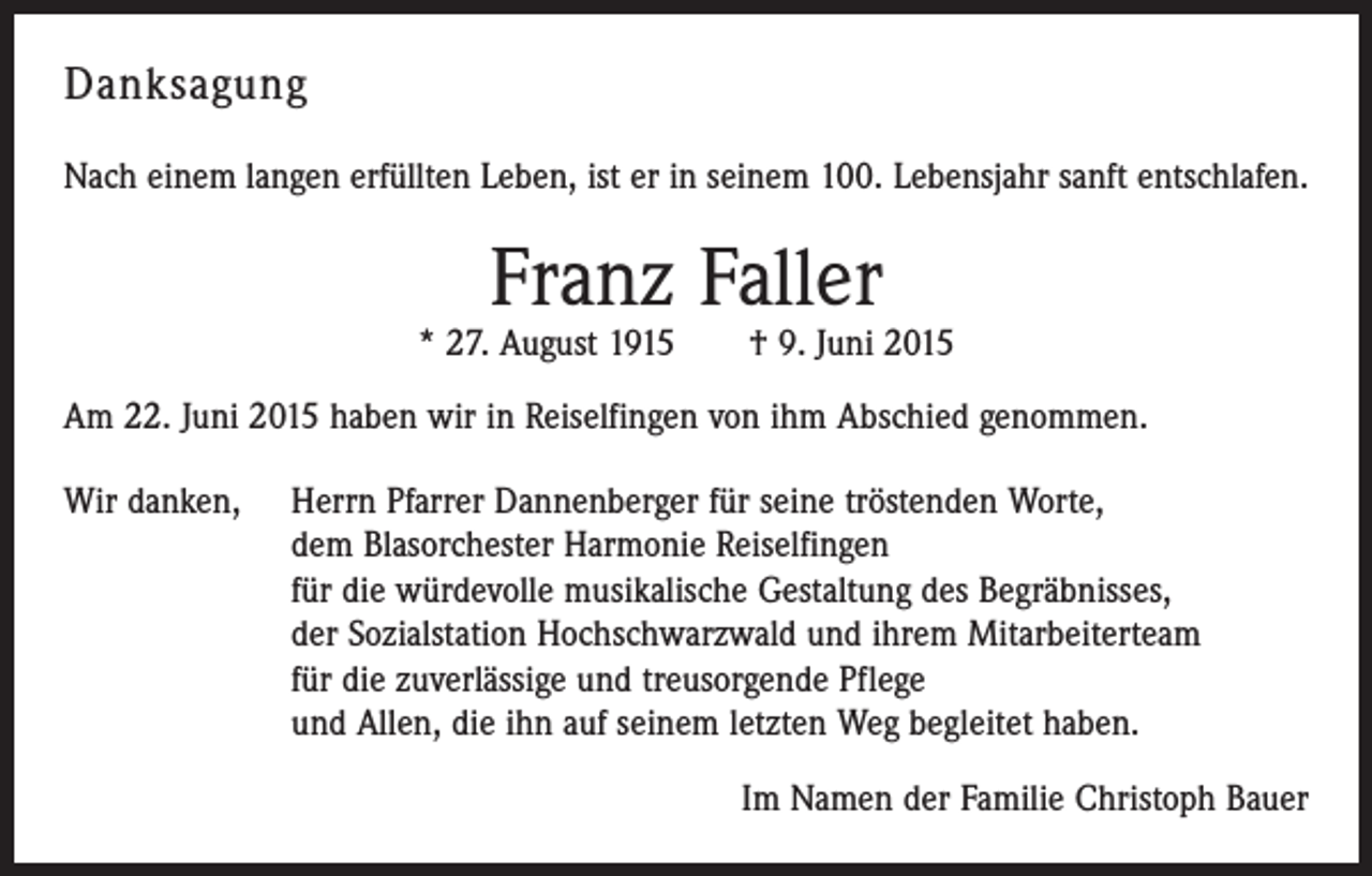 <p>Danksagung<br />Nach einem langen erfüllten Leben, ist er in seinem 100. Lebensjahr sanft entschlafen.</p><p>Franz Faller</p><p>* 27. August 1915 † 9. Juni 2015<br />Am 22. Juni 2015 haben wir in Reiselfingen von ihm Abschied genommen.<br />Wir danken,</p><p>Herrn Pfarrer Dannenberger für seine tröstenden Worte,<br />dem Blasorchester Harmonie Reiselfingen<br />für die würdevolle musikalische Gestaltung des Begräbnisses,<br />der Sozialstation Hochschwarzwald und ihrem Mitarbeiterteam<br />für die zuverlässige und treusorgende Pflege<br />und Allen, die ihn auf seinem letzten Weg begleitet haben.<br />Im Namen der Familie Christoph Bauer</p>
