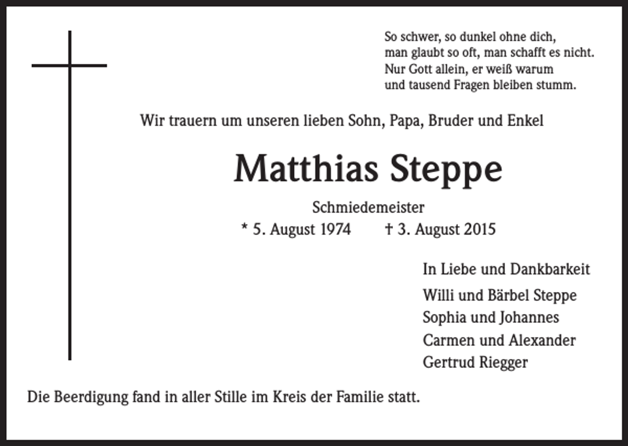 <p>So schwer, so dunkel ohne dich,</p><p>Wir trauern um unseren lieben Sohn, Papa, Bruder und Enkel</p><p>Matthias Steppe</p><p>Schmiedemeister<br />* 5. August 1974 † 3. August 2015</p><p>In Liebe und Dankbarkeit</p><p>illi und Bärbel Steppe<br />W<br />Sophia und Johannes<br />Carmen und Alexander<br />Gertrud Riegger</p><p>man glaubt so oft, man schafft es nicht.<br />Nur Gott allein, er weiß warum<br />und tausend Fragen bleiben stumm.</p><p>Die Beerdigung fand in aller Stille im Kreis der Familie statt.</p>