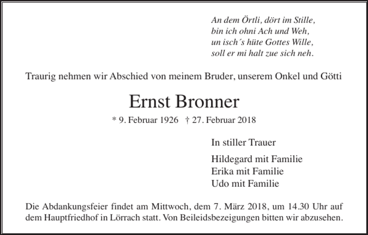 <p>An dem Örtli, dört im Stille,<br />bin ich ohni Ach und Weh,<br />un isch´s hüte Gottes Wille,<br />soll er mi halt zue sich neh.</p><p>Traurig nehmen wir Abschied von meinem Bruder, unserem Onkel und Götti</p><p>Ernst Bronner<br />* 9. Februar 1926 † 27. Februar 2018</p><p>In stiller Trauer<br />Hildegard mit Familie<br />Erika mit Familie<br />Udo mit Familie<br />Die Abdankungsfeier findet am Mittwoch, dem 7. März 2018, um 14.30 Uhr auf<br />dem Hauptfriedhof in Lörrach statt. Von Beileidsbezeigungen bitten wir abzusehen.</p>