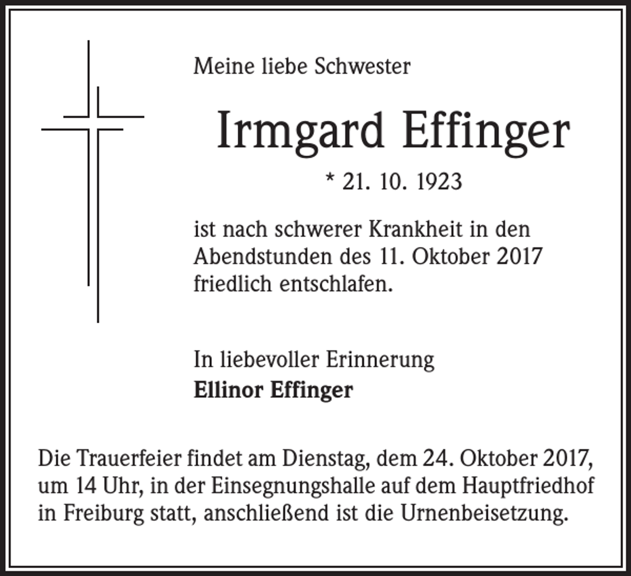 <p>Meine liebe Schwester</p><p>Irmgard Effinger<br />* 21. 10. 1923<br />ist nach schwerer Krankheit in den<br />Abendstunden des 11. Oktober 2017<br />friedlich entschlafen.<br />In liebevoller Erinnerung<br />Ellinor Effinger<br />Die Trauerfeier findet am Dienstag, dem 24. Oktober 2017,<br />um 14 Uhr, in der Einsegnungshalle auf dem Hauptfriedhof<br />in Freiburg statt, anschließend ist die Urnenbeisetzung.</p>