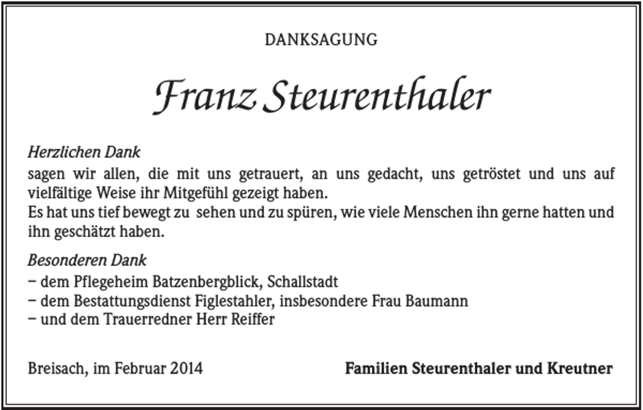 <p>DANKSAGUNG</p><p>Franz Steurenthaler<br />Herzlichen Dank<br />sagen wir allen, die mit uns getrauert, an uns gedacht, uns getröstet und uns auf<br />vielfältige Weise ihr Mitgefühl gezeigt haben.<br />Es hat uns tief bewegt zu sehen und zu spüren, wie viele Menschen ihn gerne hatten und<br />ihn geschätzt haben.<br />Besonderen Dank<br />– dem Pflegeheim Batzenbergblick, Schallstadt<br />– dem Bestattungsdienst Figlestahler, insbesondere Frau Baumann<br />– und dem Trauerredner Herr Reiffer<br />Breisach, im Februar 2014</p><p>Familien Steurenthaler und Kreutner</p>