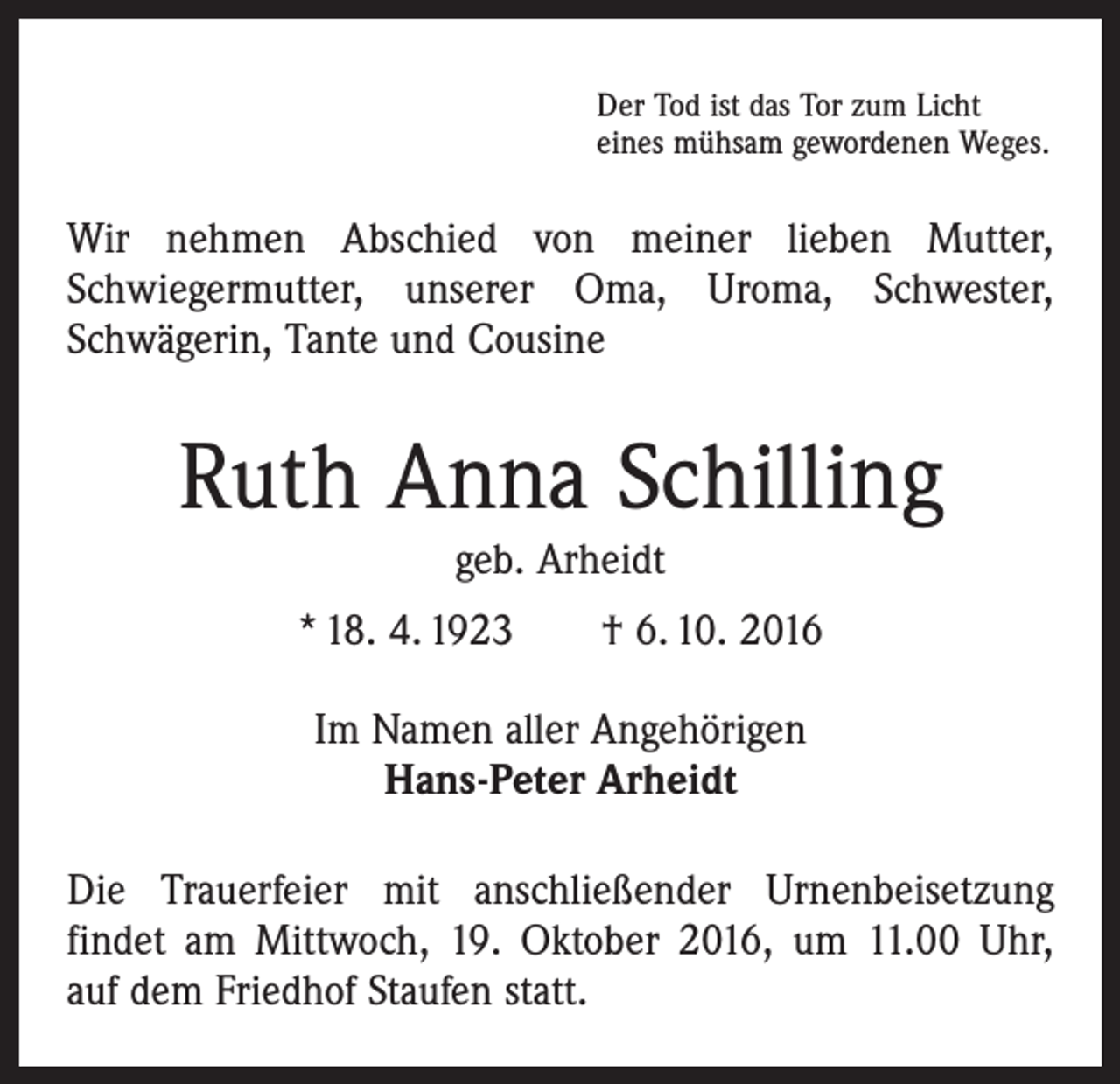 <p>Der Tod ist das Tor zum Licht<br />eines mühsam gewordenen Weges.</p><p>Wir nehmen Abschied von meiner lieben Mutter,<br />­Schwiegermutter, unserer Oma, Uroma, Schwester,<br />­Schwägerin, Tante und Cousine</p><p>Ruth Anna Schilling<br />geb. Arheidt<br />* 18. 4. 1923 † 6. 10. 2016<br />Im Namen aller Angehörigen<br />Hans-Peter Arheidt<br />Die Trauerfeier mit anschließender Urnenbeisetzung<br />­findet am Mittwoch, 19. Oktober 2016, um 11.00 Uhr,<br />auf dem Friedhof Staufen statt.</p>