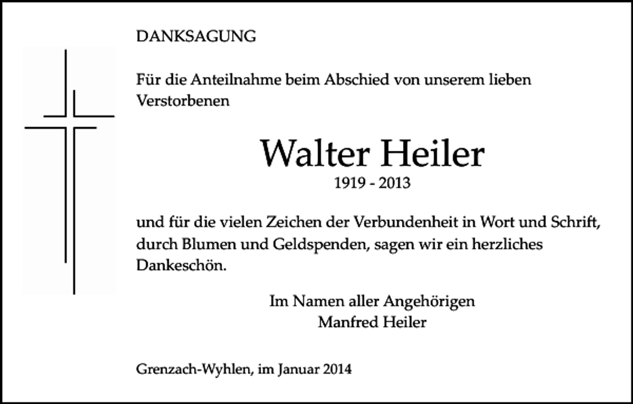 <p>DANKSAGUNG<br />Für die Anteilnahme beim Abschied von unserem lieben<br />Verstorbenen</p><p>Walter Heiler<br />1919 ­ 2013</p><p>und für die vielen Zeichen der Verbundenheit in Wort und Schri�,<br />durch Blumen und Geldspenden, sagen wir ein herzliches<br />Dankeschön.<br />Im Namen aller Angehörigen<br />Manfred Heiler<br />Grenzach­Wyhlen, im Januar 2014</p>