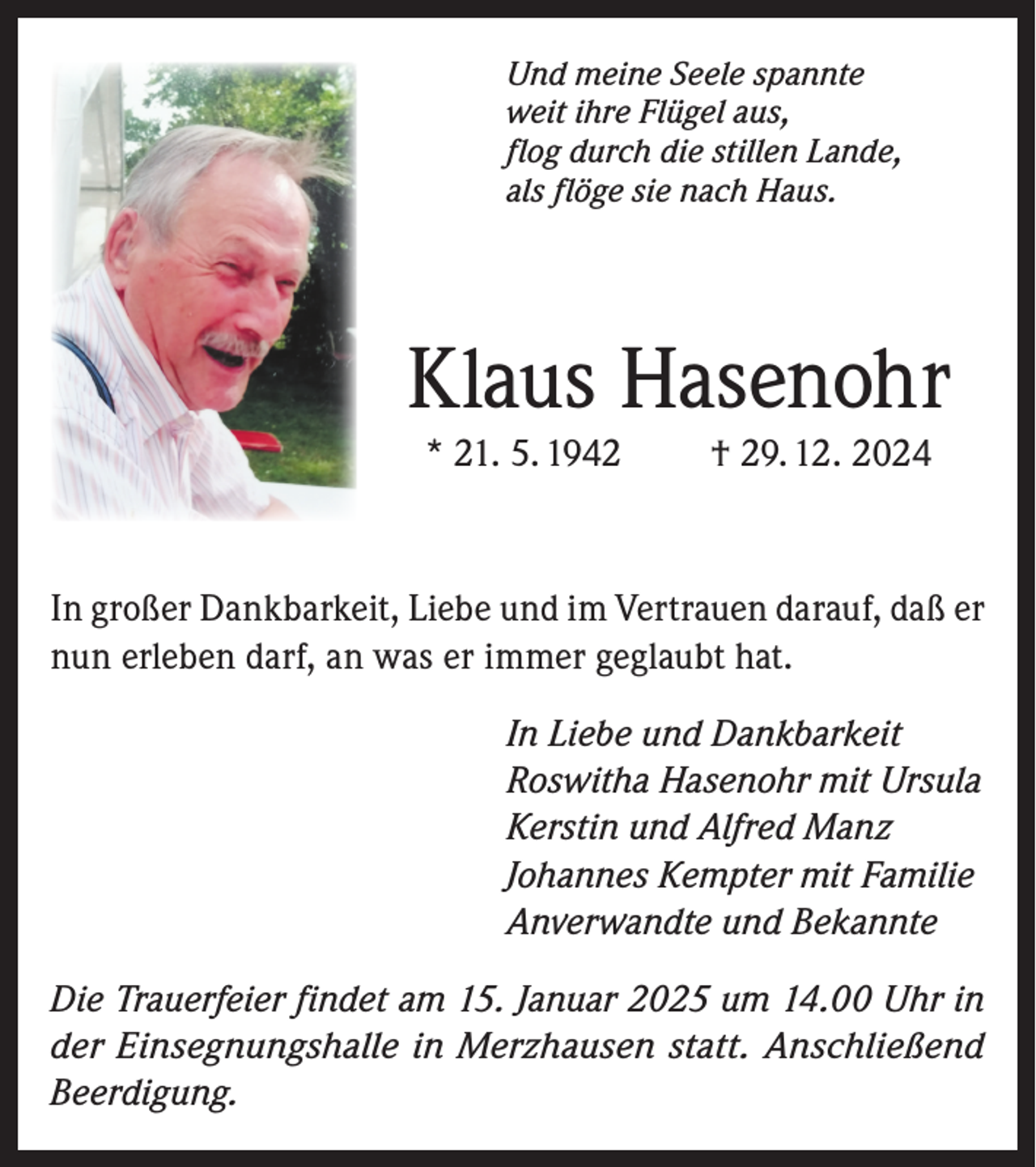<p>Und meine Seele spannte<br />weit ihre Flügel aus,<br />flog durch die stillen Lande,<br />als flöge sie nach Haus.</p><p>Klaus Hasenohr<br />* 21. 5. 1942</p><p>† 29. 12. 2024</p><p>In großer Dankbarkeit, Liebe und im Vertrauen darauf, daß er<br />nun erleben darf, an was er immer geglaubt hat.<br />In Liebe und Dankbarkeit<br />Roswitha Hasenohr mit Ursula<br />Kerstin und Alfred Manz<br />Johannes Kempter mit Familie<br />Anverwandte und Bekannte<br />Die Trauerfeier findet am 15. Januar 2025 um 14.00 Uhr in<br />der Einsegnungshalle in Merzhausen statt. Anschließend<br />Beerdigung.</p>
