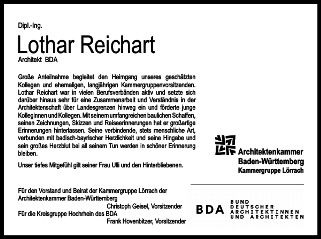 <p>Dipl.-Ing.</p><p>Lothar Reichart<br />Architekt BDA</p><p>Große Anteilnahme begleitet den Heimgang unseres geschätzten<br />Kollegen und ehemaligen, langjährigen Kammergruppenvorsitzenden.<br />Lothar Reichart war in vielen Berufsverbänden aktiv und setzte sich<br />darüber hinaus sehr für eine Zusammenarbeit und Verständnis in der<br />Architektenschaft über Landesgrenzen hinweg ein und förderte junge<br />Kolleginnen und Kollegen. Mit seinem umfangreichen baulichen Schaffen,<br />seinen Zeichnungen, Skizzen und Reiseerinnerungen hat er großartige<br />Erinnerungen hinterlassen. Seine verbindende, stets menschliche Art,<br />verbunden mit badisch-bayrischer Herzlichkeit und seine Hingabe und<br />sein großes Herzblut bei all seinem Tun werden in schöner Erinnerung<br />bleiben.<br />Unser tiefes Mitgefühl gilt seiner Frau Ulli und den Hinterbliebenen.<br />Für den Vorstand und Beirat der Kammergruppe Lörrach der<br />Architektenkammer Baden-Württemberg<br />Christoph Geisel, Vorsitzender<br />Für die Kreisgruppe Hochrhein des BDA<br />Frank Hovenbitzer, Vorsitzender</p><p>Architektenkammer<br />Baden-Württemberg<br />Kammergruppe Lörrach</p>