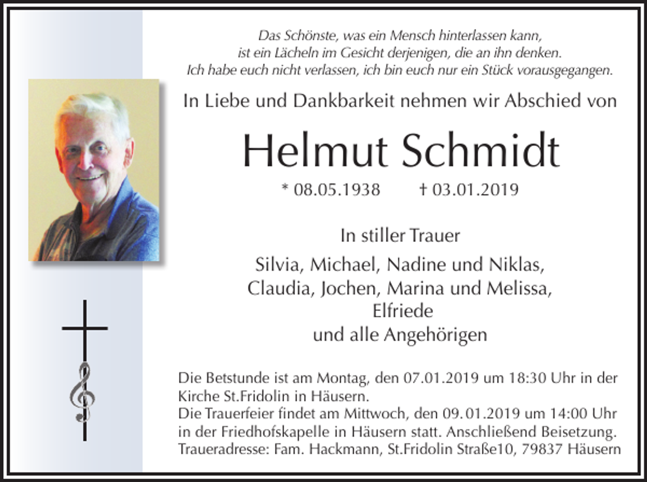 <p>Das Schönste, was ein Mensch hinterlassen kann,<br />ist ein Lächeln im Gesicht derjenigen, die an ihn denken.<br />Ich habe euch nicht verlassen, ich bin euch nur ein Stück vorausgegangen.</p><p>In Liebe und Dankbarkeit nehmen wir Abschied von</p><p>Helmut Schmidt<br />* 08.05.1938</p><p>† 03.01.2019</p><p>In stiller Trauer<br />Silvia, Michael, Nadine und Niklas,<br />Claudia, Jochen, Marina und Melissa,<br />Elfriede<br />und alle Angehörigen<br />Die Betstunde ist am Montag, den 07.01.2019 um 18:30 Uhr in der<br />Kirche St.Fridolin in Häusern.<br />Die Trauerfeier findet am Mittwoch, den 09. 01.2019 um 14:00 Uhr<br />in der Friedhofskapelle in Häusern statt. Anschließend Beisetzung.<br />Traueradresse: Fam. Hackmann, St.Fridolin Straße10, 79837 Häusern</p>