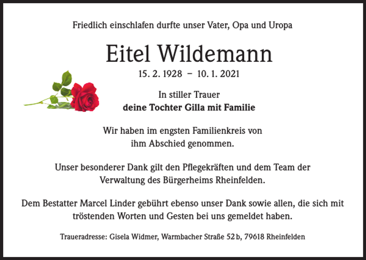 <p>Friedlich einschlafen durfte unser Vater, Opa und Uropa</p><p>Eitel Wildemann<br />15. 2. 1928 – 10. 1. 2021<br />In stiller Trauer<br />deine Tochter Gilla mit Familie<br />Wir haben im engsten Familienkreis von<br />ihm Abschied genommen.<br />Unser besonderer Dank gilt den Pflegekräften und dem Team der<br />Verwaltung des Bürgerheims Rheinfelden.<br />Dem Bestatter Marcel Linder gebührt ebenso unser Dank sowie allen, die sich mit<br />tröstenden Worten und Gesten bei uns gemeldet haben.<br />Traueradresse: Gisela Widmer, Warmbacher Straße 52 b, 79618 Rheinfelden</p>