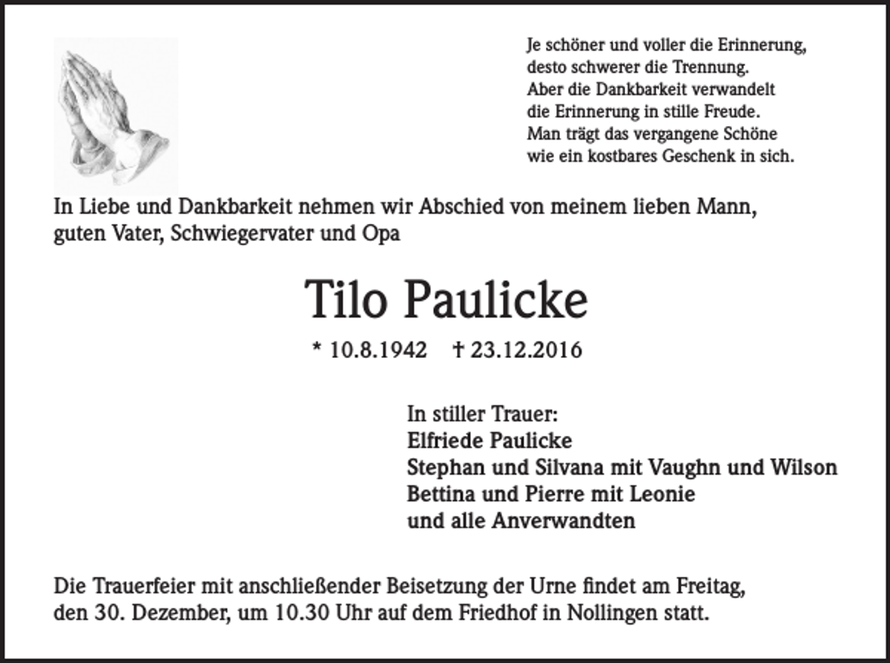 <p>Je schöner und voller die Erinnerung,<br />desto schwerer die Trennung.<br />Aber die Dankbarkeit verwandelt<br />die Erinnerung in stille Freude.<br />Man trägt das vergangene Schöne<br />wie ein kostbares Geschenk in sich.</p><p>In Liebe und Dankbarkeit nehmen wir Abschied von meinem lieben Mann,<br />guten Vater, Schwiegervater und Opa</p><p>Tilo Paulicke<br />* 10.8.1942</p><p>† 23.12.2016</p><p>In stiller Trauer:<br />Elfriede Paulicke<br />Stephan und Silvana mit Vaughn und Wilson<br />Bettina und Pierre mit Leonie<br />und alle Anverwandten<br />Die Trauerfeier mit anschließender Beisetzung der Urne findet am Freitag,<br />den 30. Dezember, um 10.30 Uhr auf dem Friedhof in Nollingen statt.</p>