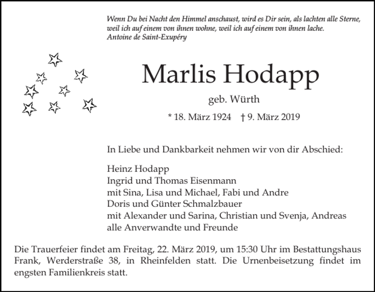 <p>Wenn Du bei Nacht den Himmel anschaust, wird es Dir sein, als lachten alle Sterne,<br />weil ich auf einem von ihnen wohne, weil ich auf einem von ihnen lache.<br />Antoine de Saint-Exupéry</p><p>Marlis Hodapp<br />geb. Würth<br />* 18. März 1924 † 9. März 2019<br />In Liebe und Dankbarkeit nehmen wir von dir Abschied:<br />Heinz Hodapp<br />Ingrid und Thomas Eisenmann<br />mit Sina, Lisa und Michael, Fabi und Andre<br />Doris und Günter Schmalzbauer<br />mit Alexander und Sarina, Christian und Svenja, Andreas<br />alle Anverwandte und Freunde<br />Die Trauerfeier findet am Freitag, 22. März 2019, um 15:30 Uhr im Bestattungshaus<br />Frank, Werderstraße 38, in Rheinfelden statt. Die Urnenbeisetzung findet im<br />engsten Familienkreis statt.</p>