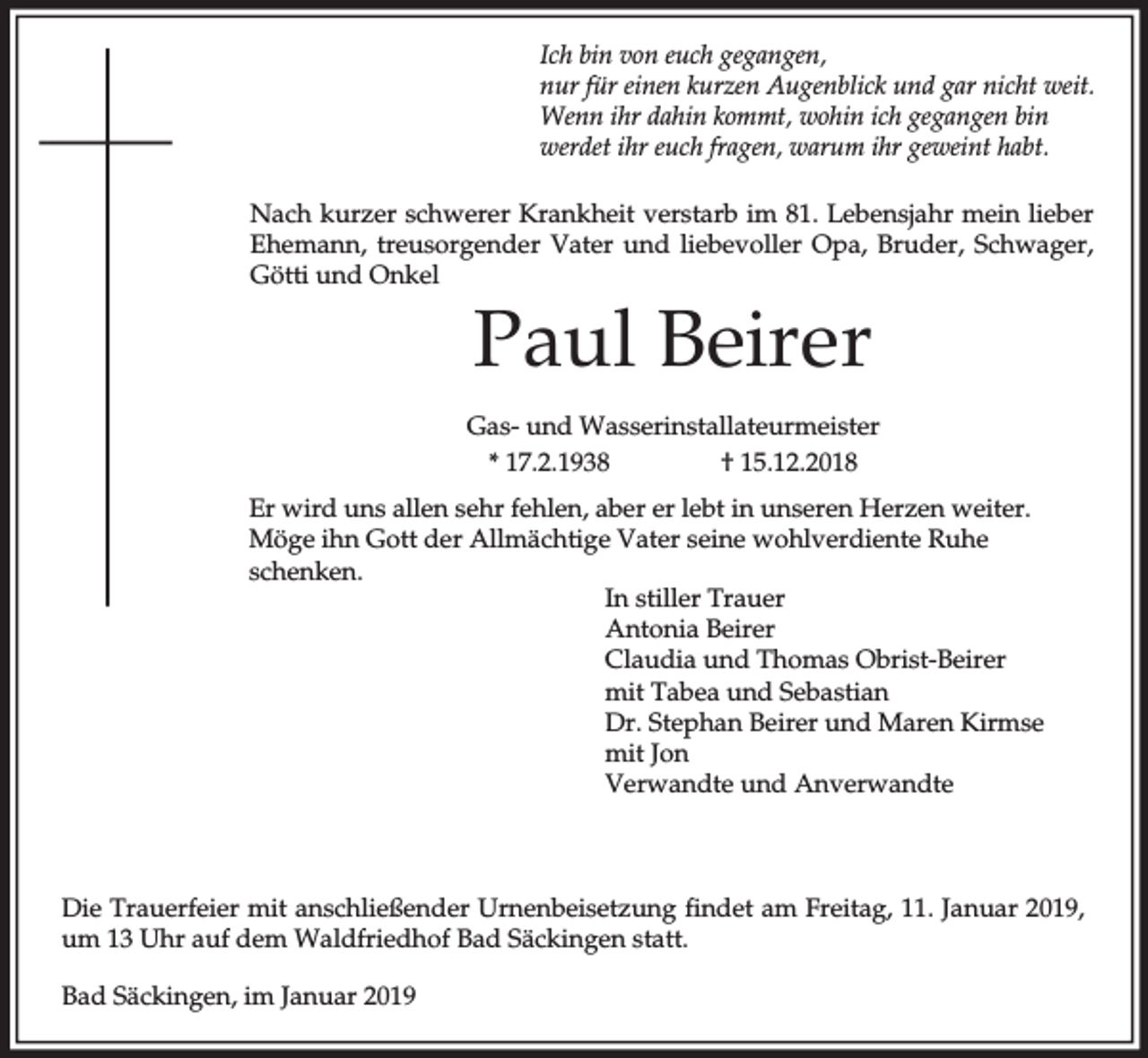 <p>Ich bin von euch gegangen,<br />nur für einen kurzen Augenblick und gar nicht weit.<br />Wenn ihr dahin kommt, wohin ich gegangen bin<br />werdet ihr euch fragen, warum ihr geweint habt.<br />Nach kurzer schwerer Krankheit verstarb im 81. Lebensjahr mein lieber<br />Ehemann, treusorgender Vater und liebevoller Opa, Bruder, Schwager,<br />Götti und Onkel</p><p>Paul Beirer<br />Gas- und Wasserinstallateurmeister<br />* 17.2.1938<br />† 15.12.2018<br />Er wird uns allen sehr fehlen, aber er lebt in unseren Herzen weiter.<br />Möge ihn Gott der Allmächtige Vater seine wohlverdiente Ruhe<br />schenken.<br />In stiller Trauer<br />Antonia Beirer<br />Claudia und Thomas Obrist-Beirer<br />mit Tabea und Sebastian<br />Dr. Stephan Beirer und Maren Kirmse<br />mit Jon<br />Verwandte und Anverwandte</p><p>Die Trauerfeier mit anschließender Urnenbeisetzung findet am Freitag, 11. Januar 2019,<br />um 13 Uhr auf dem Waldfriedhof Bad Säckingen statt.<br />Bad Säckingen, im Januar 2019</p>