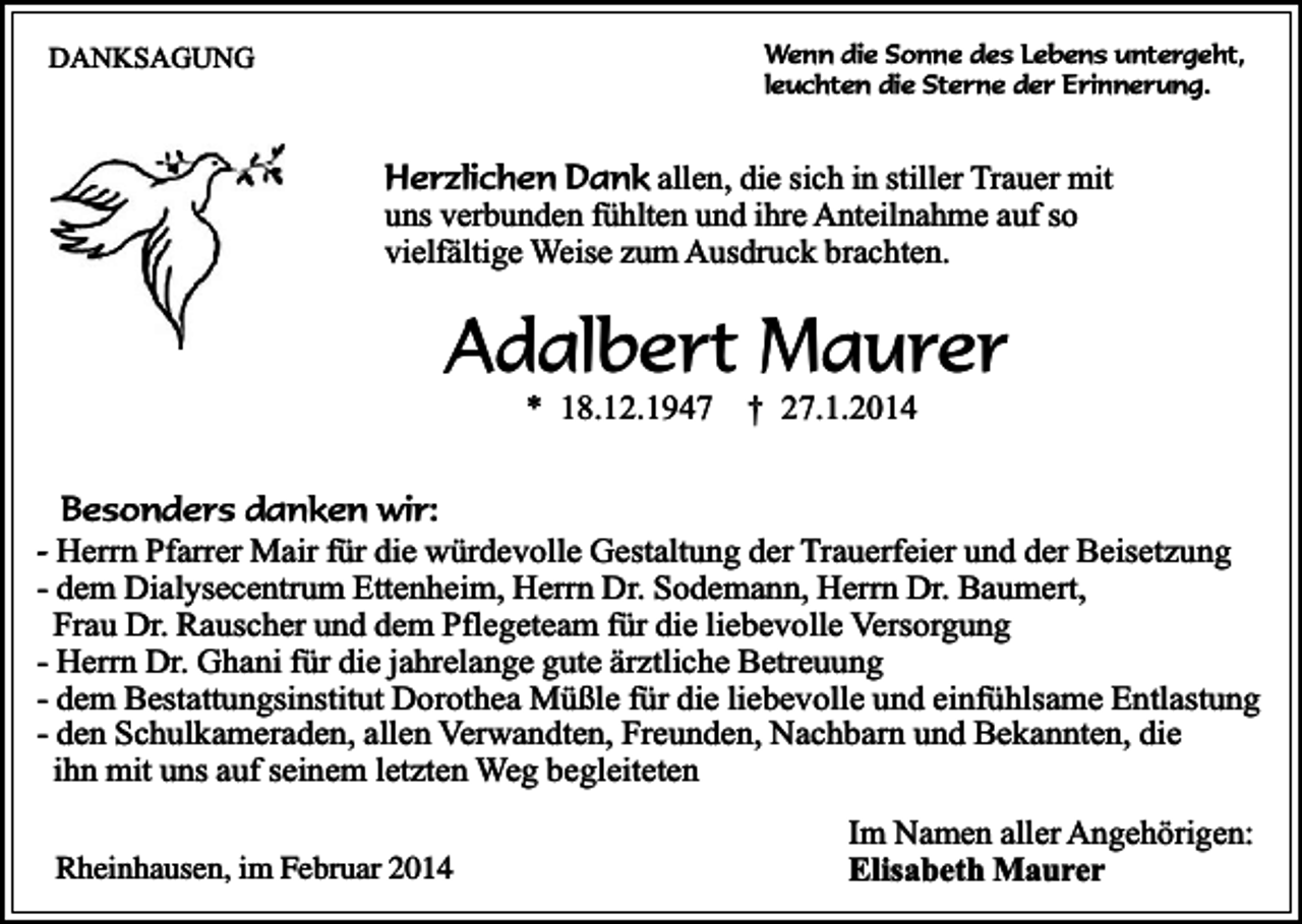 <p>Wenn die Sonne des Lebens untergeht,<br />leuchten die Sterne der Erinnerung.</p><p>DANKSAGUNG</p><p>Herzlichen Dank allen, die sich in stiller Trauer mit<br />uns verbunden fühlten und ihre Anteilnahme auf so<br />vielfältige Weise zum Ausdruck brachten.</p><p>Adalbert Maurer<br />* 18.12.1947</p><p>† 27.1.2014</p><p>Besonders danken wir:<br />- Herrn Pfarrer Mair für die würdevolle Gestaltung der Trauerfeier und der Beisetzung<br />- dem Dialysecentrum Ettenheim, Herrn Dr. Sodemann, Herrn Dr. Baumert,<br />Frau Dr. Rauscher und dem Pflegeteam für die liebevolle Versorgung<br />- Herrn Dr. Ghani für die jahrelange gute ärztliche Betreuung<br />- dem Bestattungsinstitut Dorothea Müßle für die liebevolle und einfühlsame Entlastung<br />- den Schulkameraden, allen Verwandten, Freunden, Nachbarn und Bekannten, die<br />ihn mit uns auf seinem letzten Weg begleiteten<br />Rheinhausen, im Februar 2014</p><p>Im Namen aller Angehörigen:<br />Elisabeth Maurer</p>