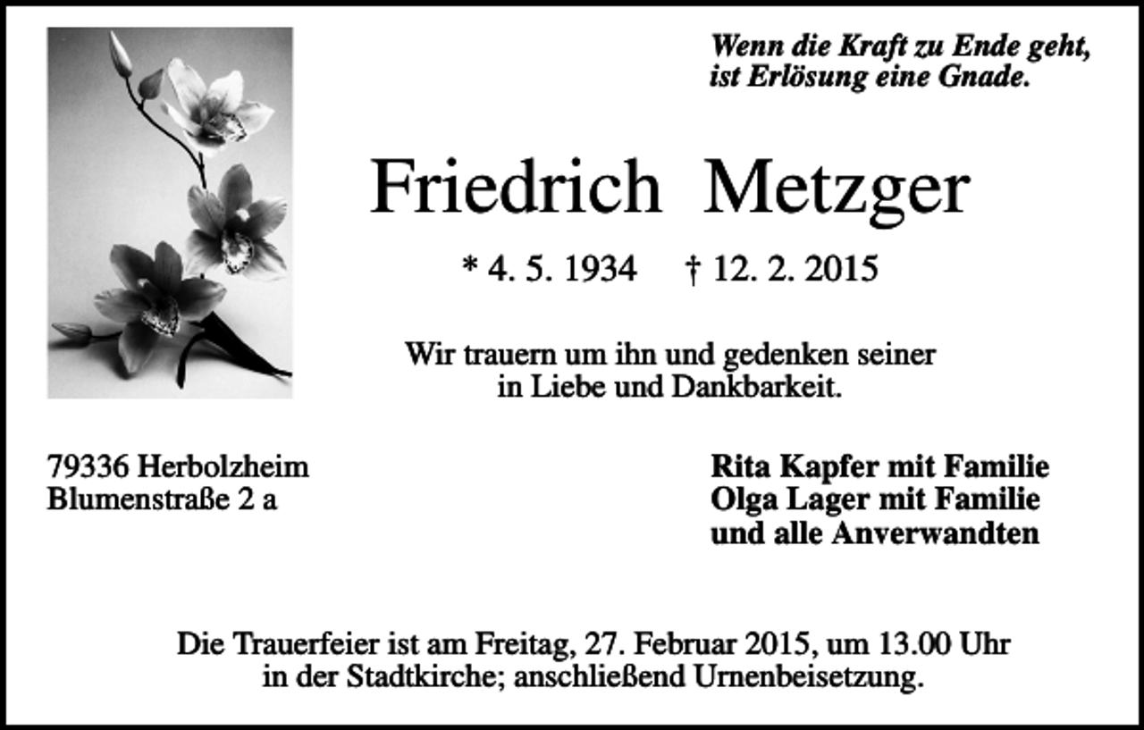 <p>Wenn die Kraft zu Ende geht,<br />ist Erlösung eine Gnade.</p><p>Friedrich Metzger<br />* 4. 5. 1934</p><p>† 12. 2. 2015</p><p>Wir trauern um ihn und gedenken seiner<br />in Liebe und Dankbarkeit.<br />79336 Herbolzheim<br />Blumenstraße 2 a</p><p>Rita Kapfer mit Familie<br />Olga Lager mit Familie<br />und alle Anverwandten</p><p>Die Trauerfeier ist am Freitag, 27. Februar 2015, um 13.00 Uhr<br />in der Stadtkirche; anschließend Urnenbeisetzung.</p>