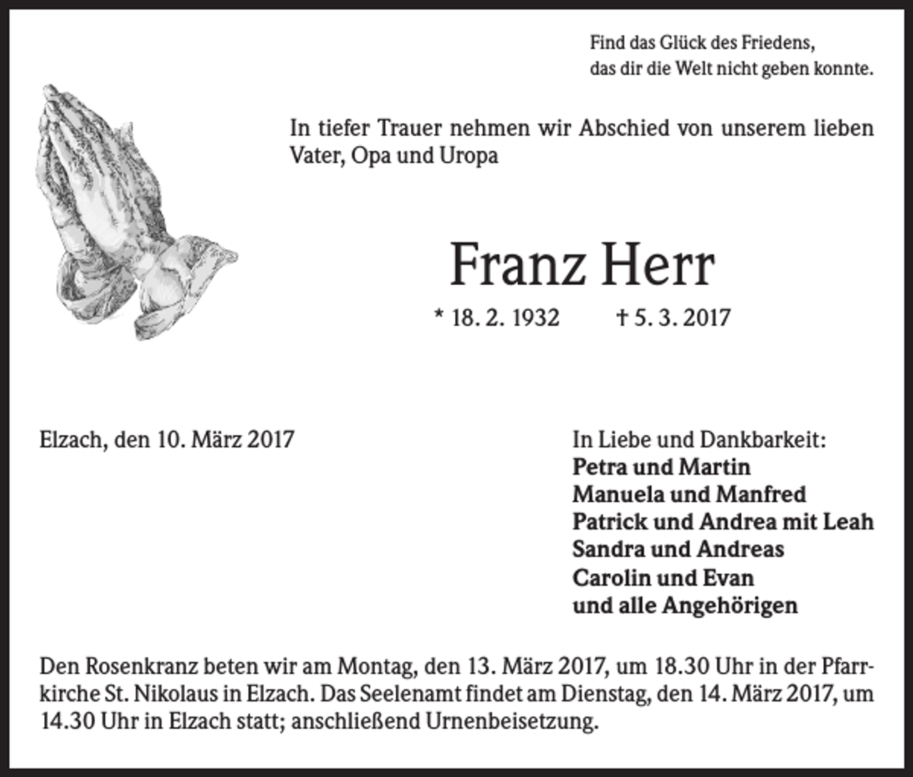 <p>Find das Glück des Friedens,<br />das dir die Welt nicht geben konnte.</p><p>In tiefer Trauer nehmen wir Abschied von unserem lieben<br />Vater, Opa und Uropa</p><p>Franz Herr<br />* 18. 2. 1932</p><p>Elzach, den 10. März 2017</p><p>† 5. 3. 2017</p><p>In Liebe und Dankbarkeit:<br />Petra und Martin<br />Manuela und Manfred<br />Patrick und Andrea mit Leah<br />Sandra und Andreas<br />Carolin und Evan<br />und alle Angehörigen</p><p>Den Rosenkranz beten wir am Montag, den 13. März 2017, um 18.30 Uhr in der Pfarrkirche St. Nikolaus in Elzach. Das Seelenamt findet am Dienstag, den 14. März 2017, um<br />14.30 Uhr in Elzach statt; anschließend Urnenbeisetzung.</p>