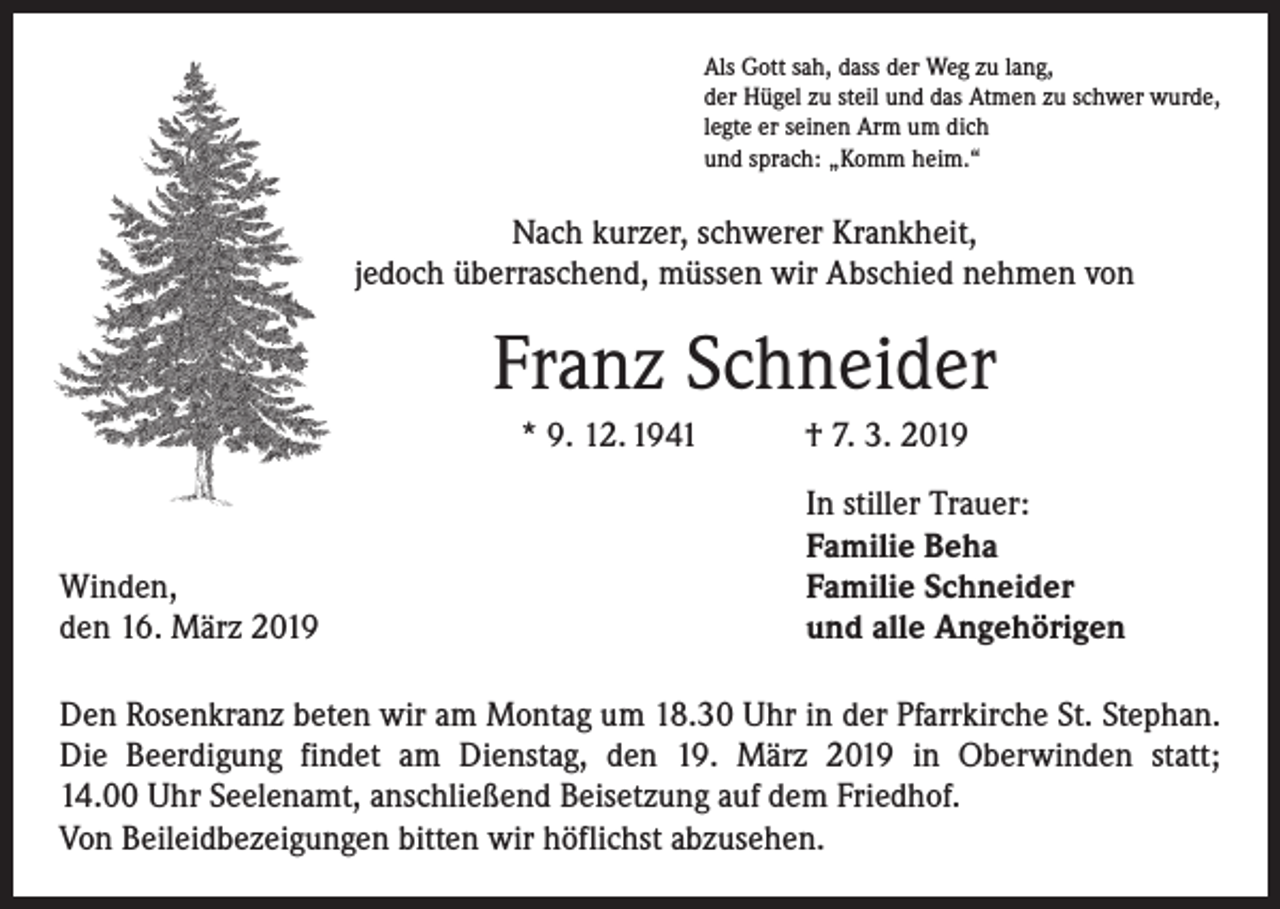 <p>Als Gott sah, dass der Weg zu lang,<br />der Hügel zu steil und das Atmen zu schwer wurde,<br />legte er seinen Arm um dich<br />und sprach: „Komm heim.“</p><p>Nach kurzer, schwerer Krankheit,<br />jedoch überraschend, müssen wir Abschied nehmen von</p><p>Franz Schneider<br />* 9. 12. 1941 † 7. 3. 2019</p><p>Winden,<br />den 16. März 2019</p><p>In stiller Trauer:<br />Familie Beha<br />Familie Schneider<br />und alle Angehörigen</p><p>Den Rosenkranz beten wir am Montag um 18.30 Uhr in der Pfarrkirche St. Stephan.<br />Die Beerdigung findet am Dienstag, den 19. März 2019 in Oberwinden statt;<br />14.00 Uhr Seelenamt, anschließend Beisetzung auf dem Friedhof.<br />Von Beileidbezeigungen bitten wir höflichst abzusehen.</p>
