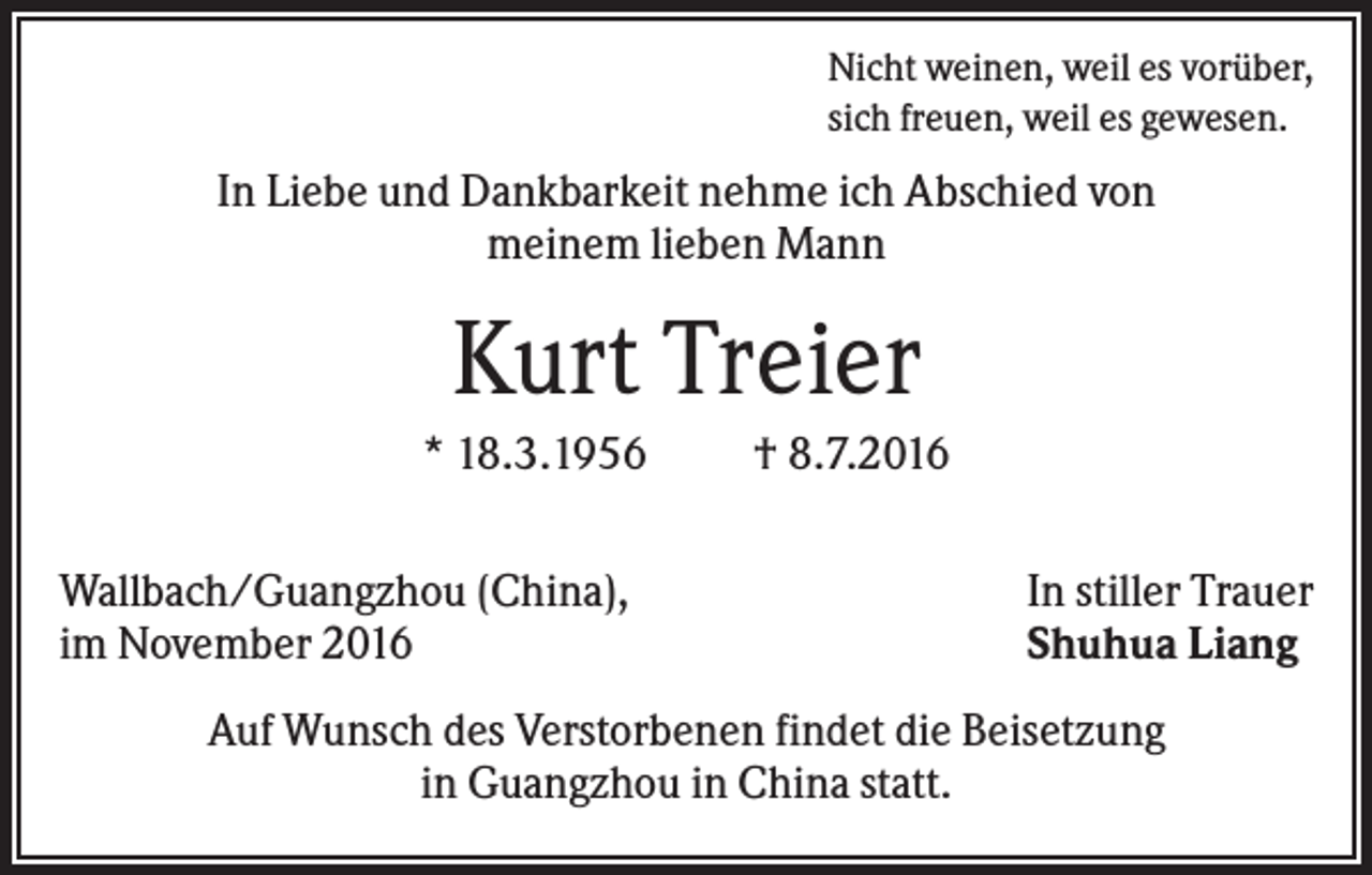 <p>Nicht weinen, weil es vorüber,<br />sich freuen, weil es gewesen.</p><p>In Liebe und Dankbarkeit nehme ich Abschied von<br />meinem lieben Mann</p><p>Kurt Treier<br />* 18.3.1956<br />Wallbach/Guangzhou (China),<br />im November 2016</p><p>† 8.7.2016<br />In stiller Trauer<br />Shuhua Liang</p><p>Auf Wunsch des Verstorbenen findet die Beisetzung<br />in Guangzhou in China statt.</p>