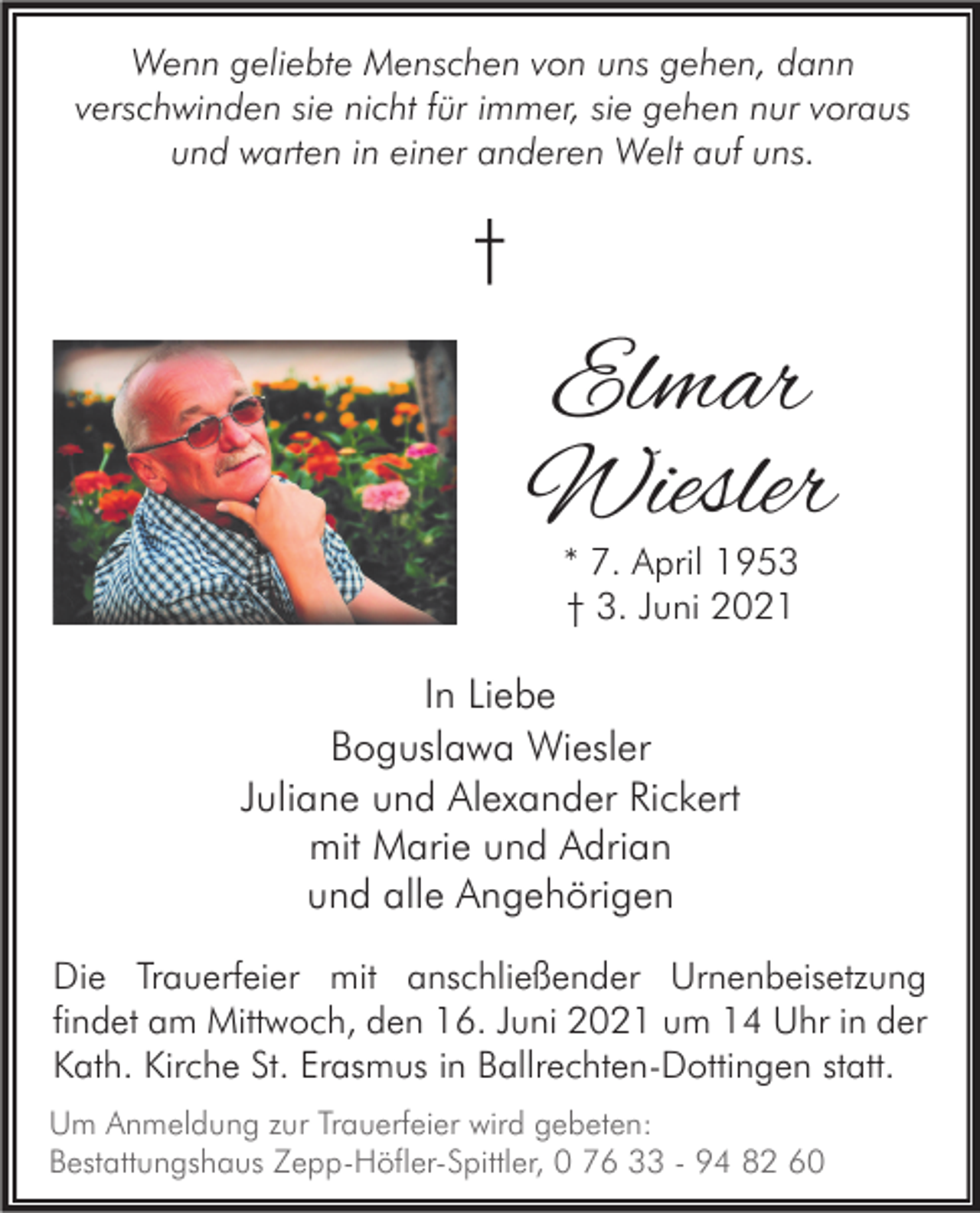 <p>Wenn geliebte Menschen von uns gehen, dann<br />verschwinden sie nicht für immer, sie gehen nur voraus<br />und warten in einer anderen Welt auf uns.</p><p>†</p><p>Elmar<br />Wiesler<br />* 7. April 1953<br />† 3. Juni 2021</p><p>In Liebe<br />Boguslawa Wiesler<br />Juliane und Alexander Rickert<br />mit Marie und Adrian<br />und alle Angehörigen<br />Die Trauerfeier mit anschließender Urnenbeisetzung<br />findet am Mittwoch, den 16. Juni 2021 um 14 Uhr in der<br />Kath. Kirche St. Erasmus in Ballrechten-Dottingen statt.<br />Um Anmeldung zur Trauerfeier wird gebeten:<br />Bestattungshaus Zepp-Höfler-Spittler, 0 76 33 - 94 82 60</p>