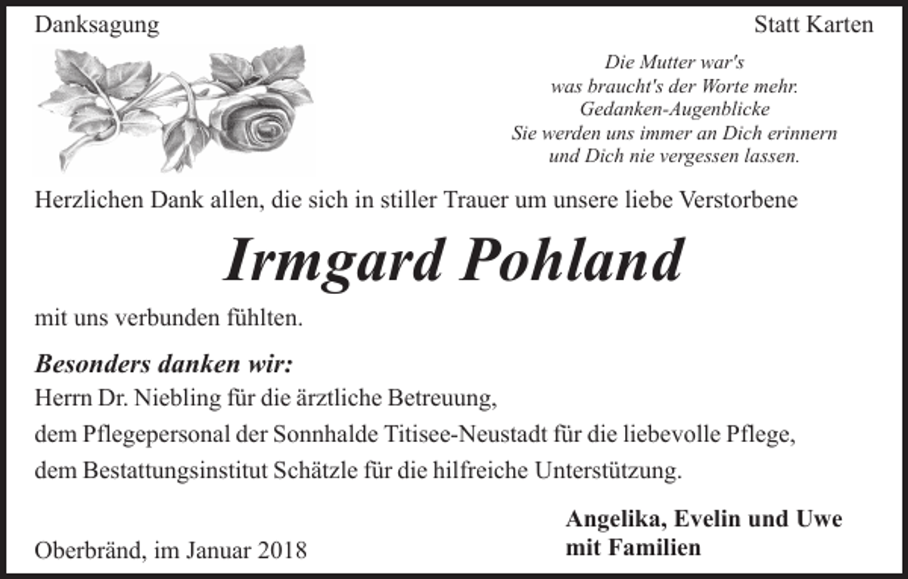 <p>DDanksagung<br />a n ks a g u n g</p><p>Statt<br />St<br />att Karten<br />K art e n<br />Die<br />Di<br />e Mutter<br />M utt er wwar's<br />ar's<br />was<br />braucht's<br />w as br<br />a u c ht's dder<br />er Worte<br />W ort e mehr.<br />m e hr.<br />G e d a n k e n- A u g e n bli c k e<br />Gedanken-Augenblicke<br />Sie<br />Si e werden<br />w er d e n uuns<br />ns iimmer<br />m m er aan<br />n Dich<br />Di c h erinnern<br />eri n n er n<br />u n d Dich<br />Di c h ni<br />e vvergessen<br />er g ess e n llassen.<br />a ss e n.<br />und<br />nie</p><p>allen,<br />sich<br />stiller<br />HHerzlichen<br />er zli c h e n DDank<br />a n k all<br />e n, didiee si<br />c h iinn still<br />er Trauer<br />Tr a u er um<br />u m unsere<br />u ns er e liebe<br />li e b e Verstorbene<br />Verst or b e n e</p><p>Ir<br />m g ar d Pohland<br />P o hl a n d<br />Irmgard</p><p>mit<br />ns vverbunden<br />er b u n d e n f fühlten.<br />ü hlt e n.<br />mituuns</p><p>BBesonders<br />es o n d ers ddanken<br />a n k e n wir:<br />wir:</p><p>H err n Dr.<br />Herrn<br />Dr. Ni<br />Niebling<br />e bli n g f für<br />ür didie<br />e är<br />ärztliche<br />ztli c h e Betreuung,<br />B etr e u u n g,<br />liebevolle<br />ddem<br />e m Pflegepersonal<br />Pfl e g e p ers o n al dder<br />er Sonnhalde<br />S o n n h al d e Titisee-Neustadt<br />Titis e e- N e ust a d t für<br />f ür die<br />di e li<br />e b e v oll e Pflege,<br />Pfl e g e,<br />ddem<br />e m Bestattungsinstitut<br />B est att u n gsi nstit ut Schätzle<br />S c h ät zl e ffür<br />ür die<br />di e hilfreiche<br />hilfr ei c h e Unterstützung.<br />U nt erst üt z u n g.<br />OOberbränd,<br />b er br ä n d, i im<br />m J Januar<br />a n u ar 22018<br />01 8</p><p>Angelika,<br />A n g eli k a, EEvelin<br />v eli n uund<br />n d UUwe<br />w e<br />mit FFamilien<br />a mili e n<br />mit</p>
