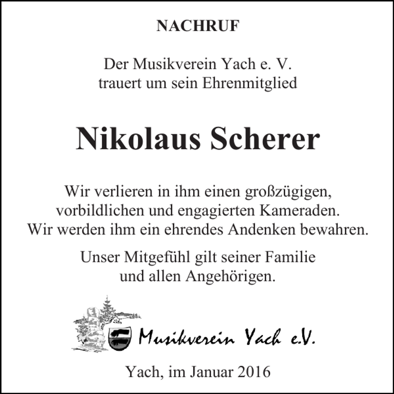 <p>NACHRUF<br />Der Musikverein Yach e. V.<br />trauert um sein Ehrenmitglied</p><p>Nikolaus Scherer<br />Wir verlieren in ihm einen großzügigen,<br />vorbildlichen und engagierten Kameraden.<br />Wir werden ihm ein ehrendes Andenken bewahren.<br />Unser Mitgefühl gilt seiner Familie<br />und allen Angehörigen.</p><p>Yach, im Januar 2016</p>