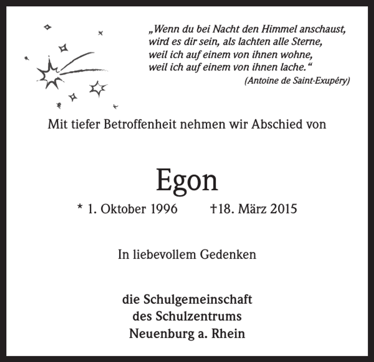 <p>„Wenn du bei Nacht den Himmel anschaust,<br />wird es dir sein, als lachten alle Sterne,<br />weil ich auf einem von ihnen wohne,<br />weil ich auf einem von ihnen lache.“</p><p>(Antoine de Saint-Exupéry)</p><p>Mit tiefer Betroffenheit nehmen wir Abschied von</p><p>Egon<br />* 1. Oktober 1996</p><p>†18. März 2015</p><p>In liebevollem Gedenken<br />die Schulgemeinschaft<br />des Schulzentrums<br />Neuenburg a. Rhein</p>