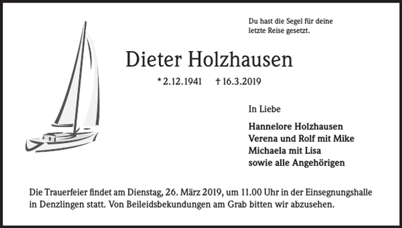 <p>Du hast die Segel für deine<br />letzte Reise gesetzt.</p><p>Dieter Holzhausen<br />* 2.12.1941</p><p>† 16.3.2019<br />In Liebe<br />Hannelore Holzhausen<br />Verena und Rolf mit Mike<br />Michaela mit Lisa<br />sowie alle Angehörigen</p><p>Die Trauerfeier findet am Dienstag, 26. März 2019, um 11.00 Uhr in der Einsegnungshalle<br />in Denzlingen statt. Von Beileidsbekundungen am Grab bitten wir abzusehen.</p>