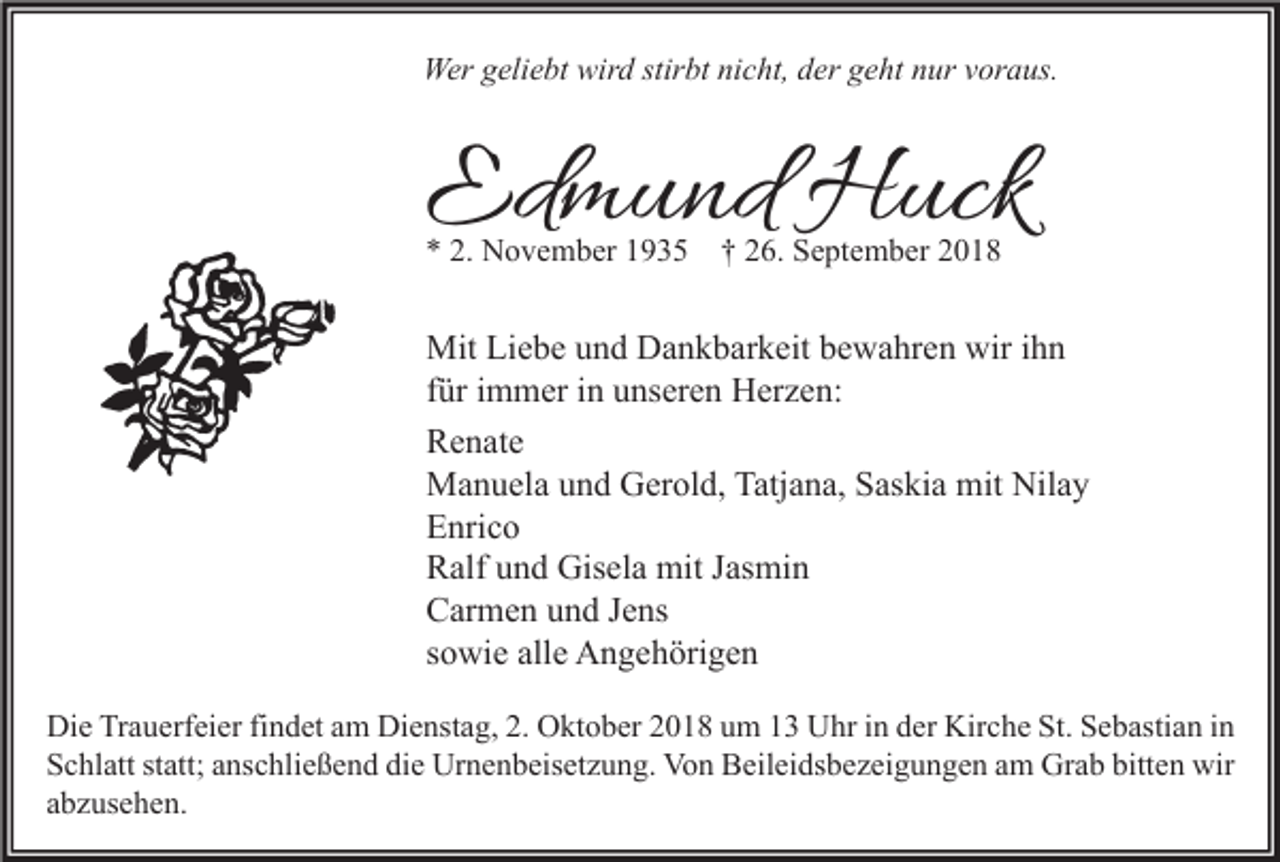 <p>Wer geliebt wird stirbt nicht, der geht nur voraus.</p><p>Edmund Huck<br />* 2. November 1935</p><p>† 26. September 2018</p><p>Mit Liebe und Dankbarkeit bewahren wir ihn<br />für immer in unseren Herzen:<br />Renate<br />Manuela und Gerold, Tatjana, Saskia mit Nilay<br />Enrico<br />Ralf und Gisela mit Jasmin<br />Carmen und Jens<br />sowie alle Angehörigen<br />Die Trauerfeier findet am Dienstag, 2. Oktober 2018 um 13 Uhr in der Kirche St. Sebastian in<br />Schlatt statt; anschließend die Urnenbeisetzung. Von Beileidsbezeigungen am Grab bitten wir<br />abzusehen.</p>