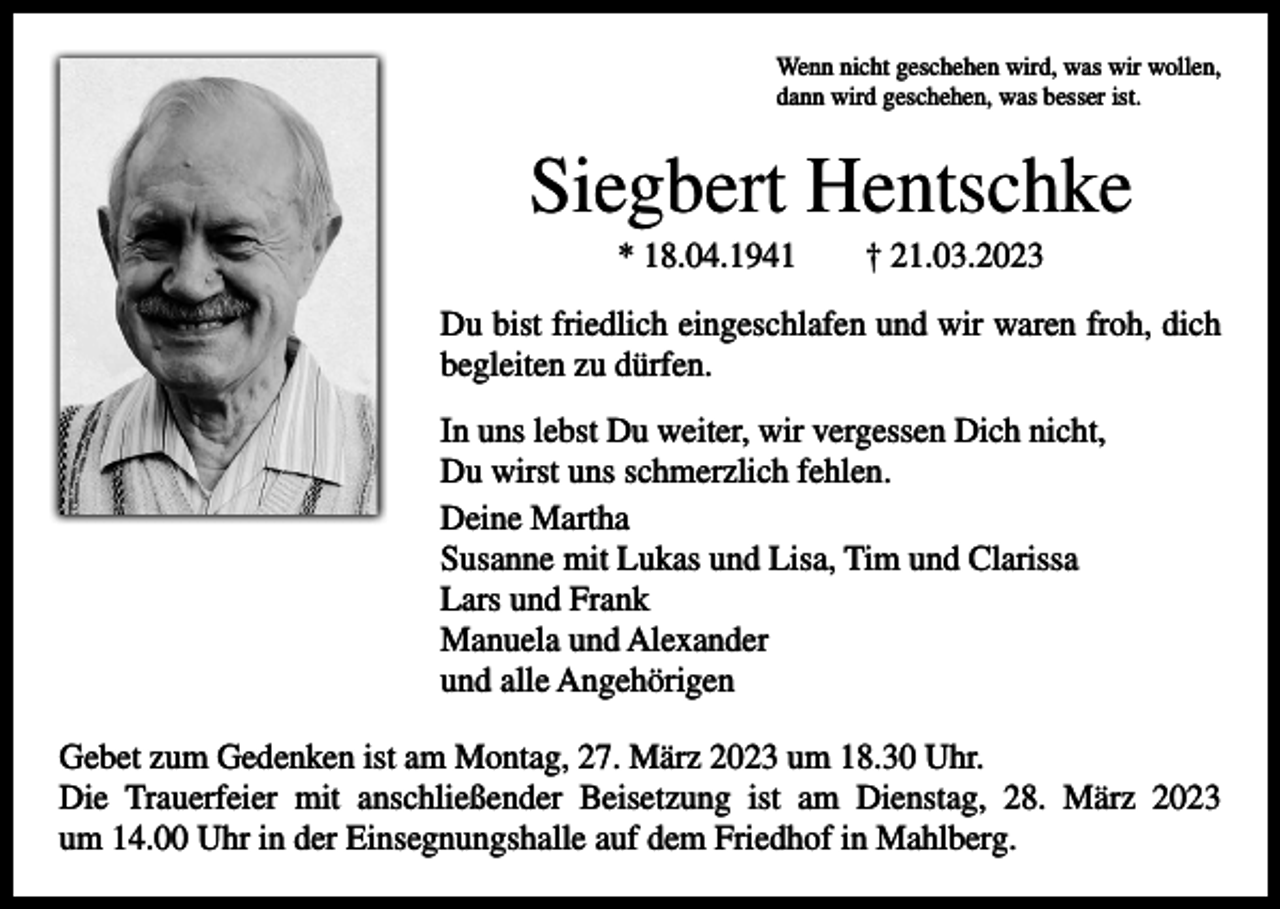 <p>Wenn nicht geschehen wird, was wir wollen,<br />dann wird geschehen, was besser ist.</p><p>Siegbert Hentschke<br />* 18.04.1941 † 21.03.2023<br />Du bist friedlich eingeschlafen und wir waren froh, dich<br />begleiten zu dürfen.<br />In uns lebst Du weiter, wir vergessen Dich nicht,<br />Du wirst uns schmerzlich fehlen.<br />Deine Martha<br />Susanne mit Lukas und Lisa, Tim und Clarissa<br />Lars und Frank<br />Manuela und Alexander<br />und alle Angehörigen<br />Gebet zum Gedenken ist am Montag, 27. März 2023 um 18.30 Uhr.<br />Die Trauerfeier mit anschließender Beisetzung ist am Dienstag, 28. März 2023<br />um 14.00 Uhr in der Einsegnungshalle auf dem Friedhof in Mahlberg.</p>