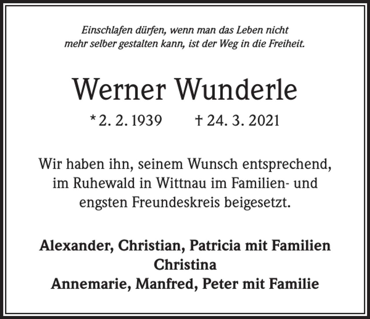 <p>Einschlafen dürfen, wenn man das Leben nicht<br />mehr selber gestalten kann, ist der Weg in die Freiheit.</p><p>Werner Wunderle<br />* 2. 2. 1939 † 24. 3. 2021<br />Wir haben ihn, seinem Wunsch entsprechend,<br />im Ruhewald in Wittnau im Familien- und<br />engsten Freundeskreis beigesetzt.<br />Alexander, Christian, Patricia mit Familien<br />Christina<br />Annemarie, Manfred, Peter mit Familie</p>