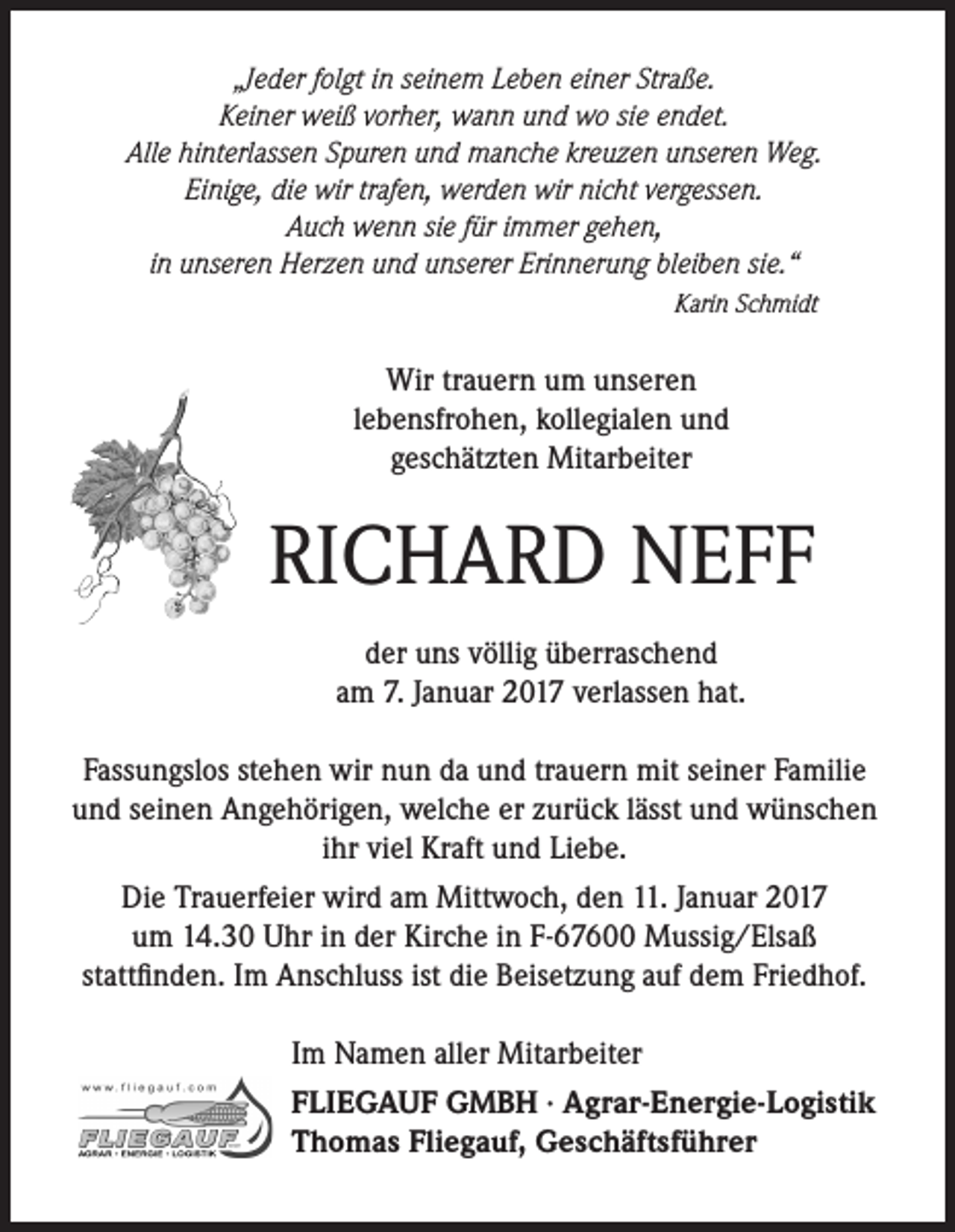 <p>„Jeder folgt in seinem Leben einer Straße.<br />Keiner weiß vorher, wann und wo sie endet.<br />Alle hinterlassen Spuren und manche kreuzen unseren Weg.<br />Einige, die wir trafen, werden wir nicht vergessen.<br />Auch wenn sie für immer gehen,<br />in unseren Herzen und unserer Erinnerung bleiben sie.“<br />Karin Schmidt</p><p>Wir trauern um unseren<br />lebensfrohen, kollegialen und<br />geschätzten Mitarbeiter</p><p>RICHARD NEFF<br />der uns völlig überraschend<br />am 7. Januar 2017 verlassen hat.<br />Fassungslos stehen wir nun da und trauern mit seiner Familie<br />und seinen Angehörigen, welche er zurück lässt und wünschen<br />ihr viel Kraft und Liebe.<br />Die Trauerfeier wird am Mittwoch, den 11. Januar 2017<br />um 14.30 Uhr in der Kirche in F-67600 Mussig/Elsaß<br />stattfinden. Im Anschluss ist die Beisetzung auf dem Friedhof.<br />Im Namen aller Mitarbeiter<br />FLIEGAUF GMBH · Agrar-Energie-Logistik<br />Thomas Fliegauf, Geschäftsführer</p>