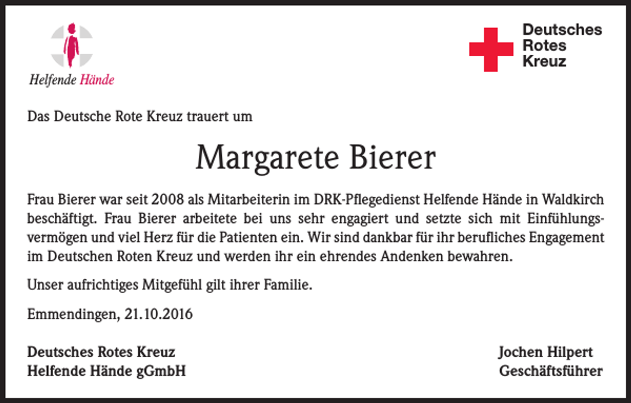 <p>Deutsches<br />Rotes<br />Kreuz<br />Helfende Hände</p><p>Das Deutsche Rote Kreuz trauert um</p><p>Margarete Bierer<br />Frau Bierer war seit 2008 als Mitarbeiterin im DRK-Pflegedienst Helfende Hände in Waldkirch<br />beschäftigt. Frau Bierer arbeitete bei uns sehr engagiert und setzte sich mit Einfühlungsvermögen und viel Herz für die Patienten ein. Wir sind dankbar für ihr berufliches Engagement<br />im Deutschen Roten Kreuz und werden ihr ein ehrendes Andenken bewahren.<br />Unser aufrichtiges Mitgefühl gilt ihrer Familie.<br />Emmendingen, 21.10.2016<br />Deutsches Rotes Kreuz<br />Helfende Hände gGmbH</p><p>Jochen Hilpert<br />Geschäftsführer</p>