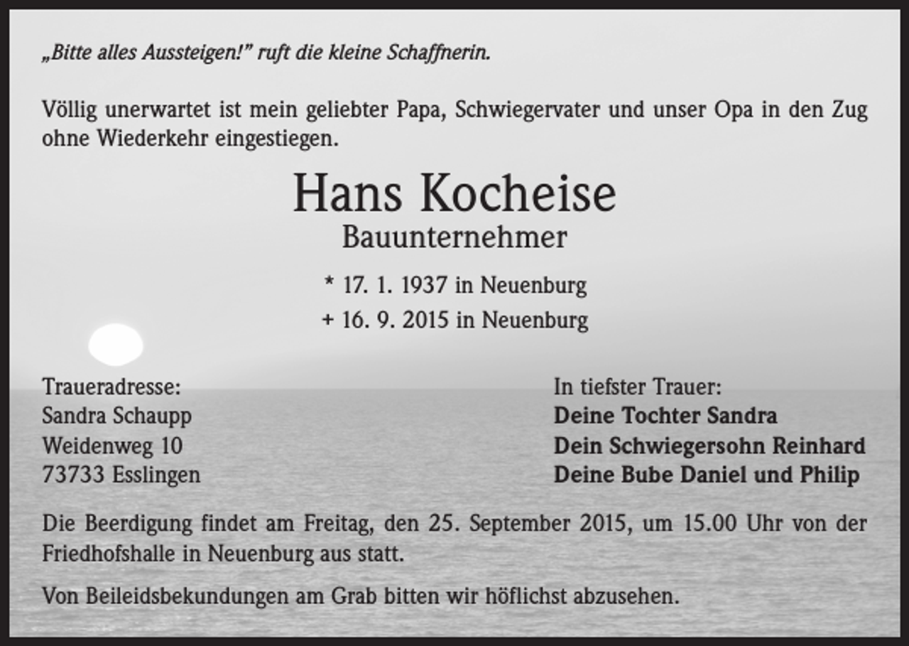 <p>„Bitte alles Aussteigen!” ruft die kleine Schaffnerin.</p><p>Völlig unerwartet ist mein geliebter Papa, Schwiegervater und unser Opa in den Zug<br />ohne Wiederkehr eingestiegen.</p><p>Hans Kocheise<br />Bauunternehmer</p><p>* 17. 1. 1937 in Neuenburg<br />+ 16. 9. 2015 in Neuenburg<br />Traueradresse:<br />Sandra Schaupp<br />Weidenweg 10<br />73733 Esslingen</p><p>In tiefster Trauer:<br />Deine Tochter Sandra<br />Dein Schwiegersohn Reinhard<br />Deine Bube Daniel und Philip</p><p>Die Beerdigung findet am Freitag, den 25. September 2015, um 15.00 Uhr von der<br />Friedhofshalle in Neuenburg aus statt.<br />Von Beileidsbekundungen am Grab bitten wir höflichst abzusehen.</p>