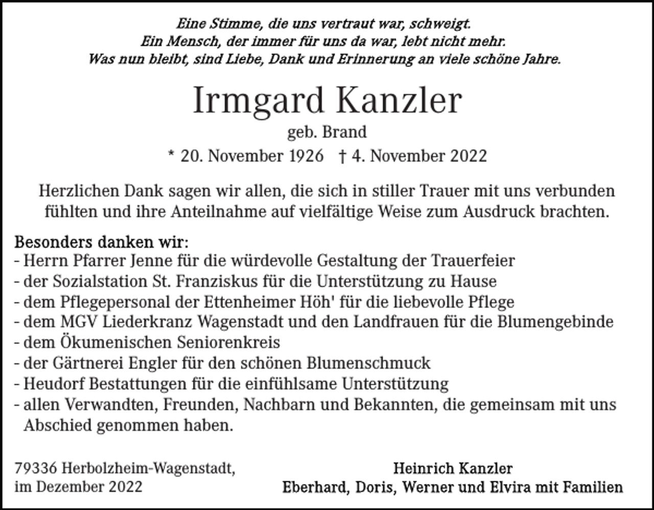 <p>Irmgard Kanzler</p><p>geb. Brand<br />* 20. November 1926 † 4. November 2022<br />Herzlichen Dank sagen wir allen, die sich in stiller Trauer mit uns verbunden<br />fühlten und ihre Anteilnahme auf vielfältige Weise zum Ausdruck brachten.<br />- Herrn Pfarrer Jenne für die würdevolle Gestaltung der Trauerfeier<br />- der Sozialstation St. Franziskus für die Unterstützung zu Hause<br />- dem Pflegepersonal der Ettenheimer Höh' für die liebevolle Pflege<br />- dem MGV Liederkranz Wagenstadt und den Landfrauen für die Blumengebinde<br />- dem Ökumenischen Seniorenkreis<br />- der Gärtnerei Engler für den schönen Blumenschmuck<br />- Heudorf Bestattungen für die einfühlsame Unterstützung<br />- allen Verwandten, Freunden, Nachbarn und Bekannten, die gemeinsam mit uns<br />Abschied genommen haben.<br />79336 Herbolzheim-Wagenstadt,<br />im Dezember 2022</p>