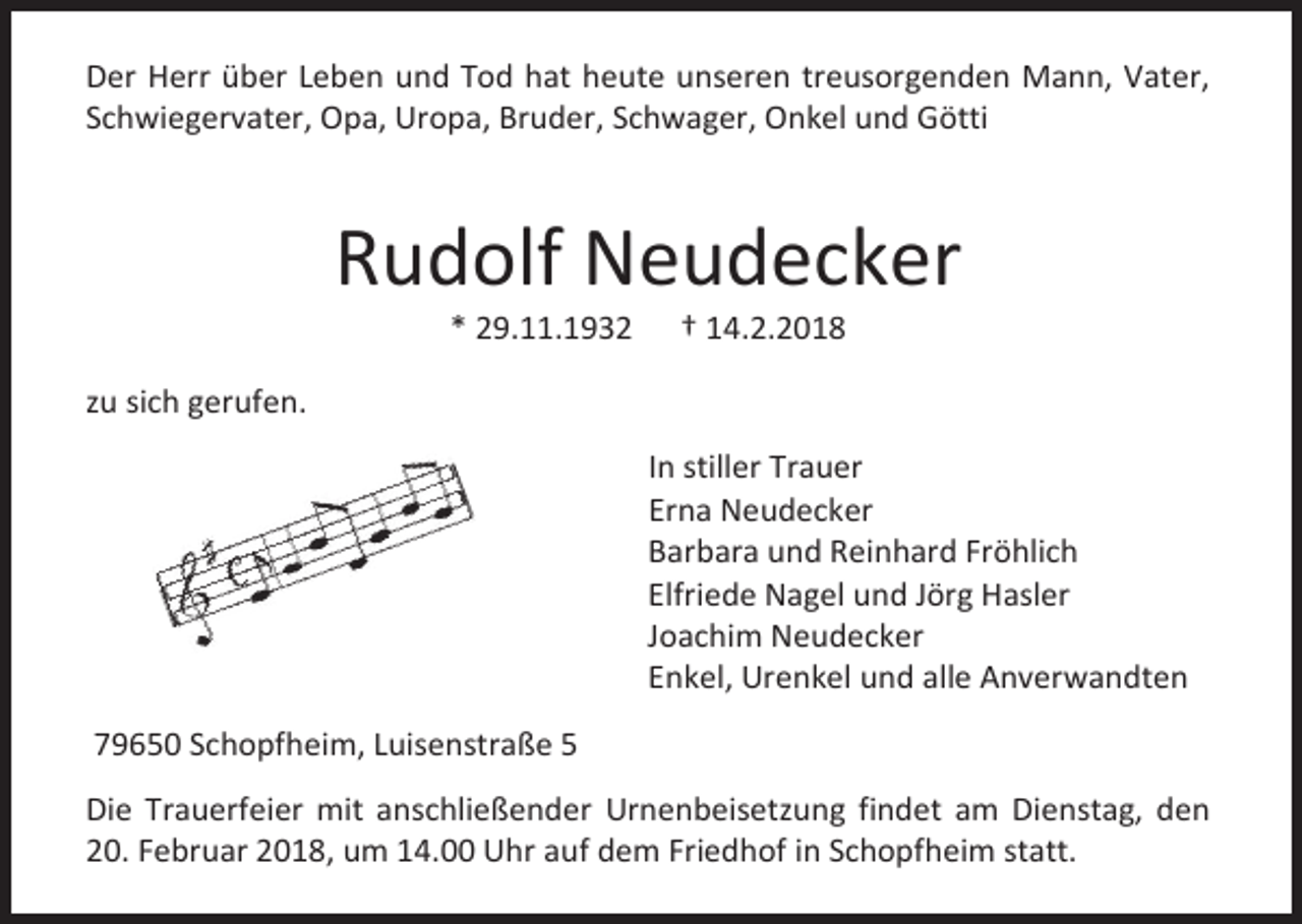 <p>Der Herr über Leben und Tod hat heute unseren treusorgenden Mann, Vater,<br />Schwiegervater, Opa, Uropa, Bruder, Schwager, Onkel und Götti</p><p>Rudolf Neudecker<br />* 29.11.1932</p><p>† 14.2.2018</p><p>zu sich gerufen.<br />In stiller Trauer<br />Erna Neudecker<br />Barbara und Reinhard Fröhlich<br />Elfriede Nagel und Jörg Hasler<br />Joachim Neudecker<br />Enkel, Urenkel und alle Anverwandten<br />79650 Schopfheim, Luisenstraße 5<br />Die Trauerfeier mit anschließender Urnenbeisetzung findet am Dienstag, den<br />20. Februar 2018, um 14.00 Uhr auf dem Friedhof in Schopfheim statt.</p>