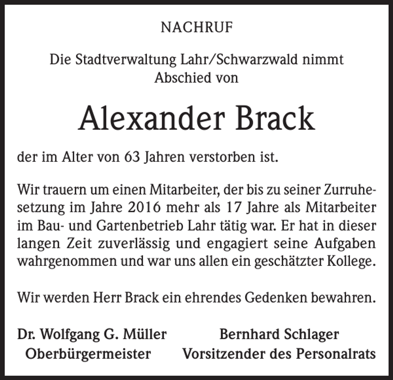 <p>NACHRUF<br />Die Stadtverwaltung Lahr/Schwarzwald nimmt<br />Abschied von</p><p>Alexander Brack<br />der im Alter von 63 Jahren verstorben ist.<br />Wir trauern um einen Mitarbeiter, der bis zu seiner Zurruhesetzung im Jahre 2016 mehr als 17 Jahre als Mitarbeiter<br />im Bau- und Gartenbetrieb Lahr tätig war. Er hat in dieser<br />langen Zeit zuverlässig und engagiert seine Aufgaben<br />wahrgenommen und war uns allen ein geschätzter Kollege.<br />Wir werden Herr Brack ein ehrendes Gedenken bewahren.<br />Dr. Wolfgang G. Müller<br />Bernhard Schlager<br />Oberbürgermeister<br />Vorsitzender des Personalrats</p>