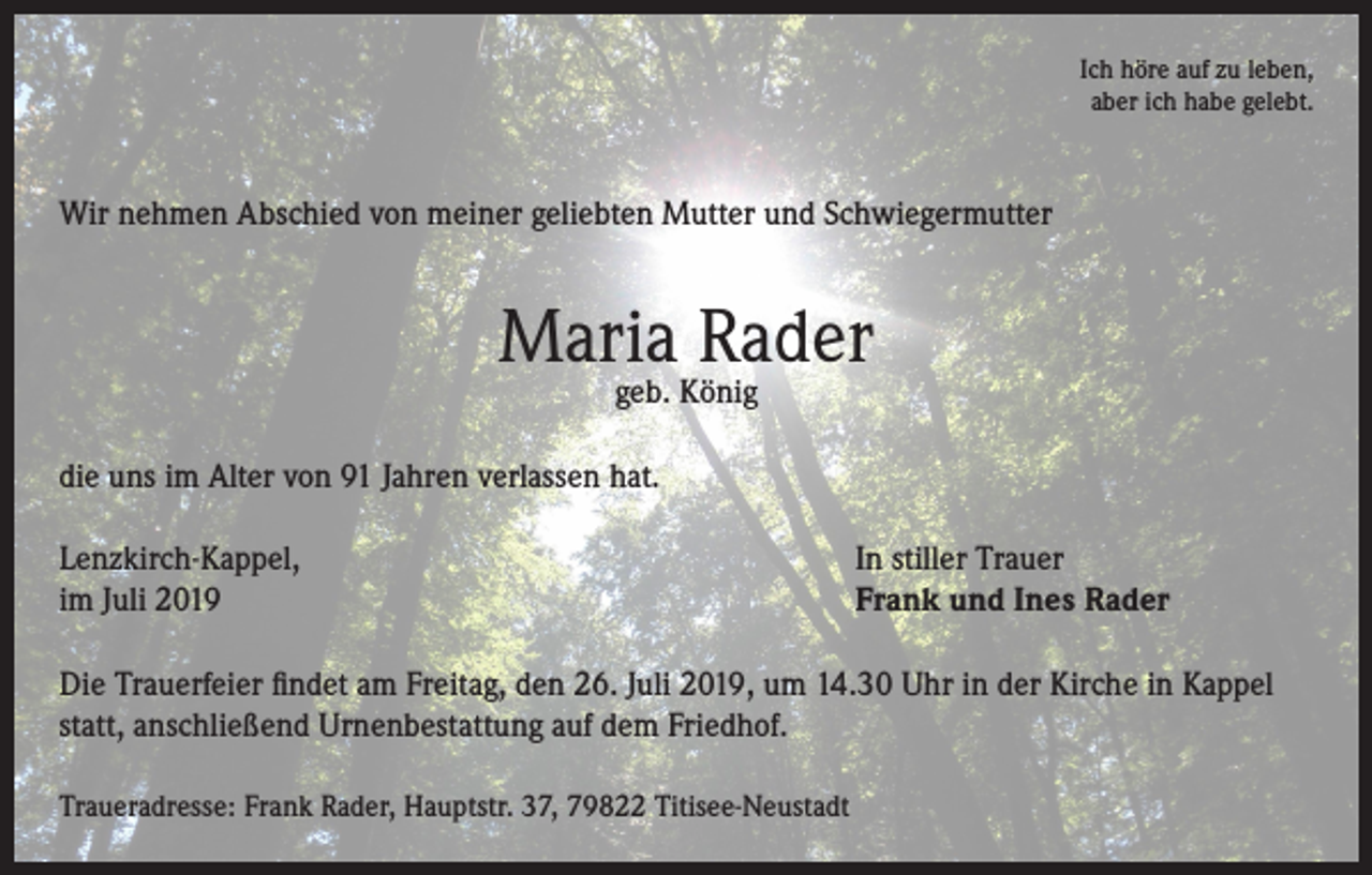 <p>Ich höre auf zu leben,<br />aber ich habe gelebt.</p><p>Wir nehmen Abschied von meiner geliebten Mutter und Schwiegermutter</p><p>Maria Rader<br />geb. König</p><p>die uns im Alter von 91 Jahren verlassen hat.<br />Lenzkirch-Kappel,<br />im Juli 2019</p><p>In stiller Trauer<br />Frank und Ines Rader</p><p>Die Trauerfeier findet am Freitag, den 26. Juli 2019, um 14.30 Uhr in der Kirche in Kappel<br />statt, anschließend Urnenbestattung auf dem Friedhof.<br />Traueradresse: Frank Rader, Hauptstr. 37, 79822 Titisee-Neustadt</p>