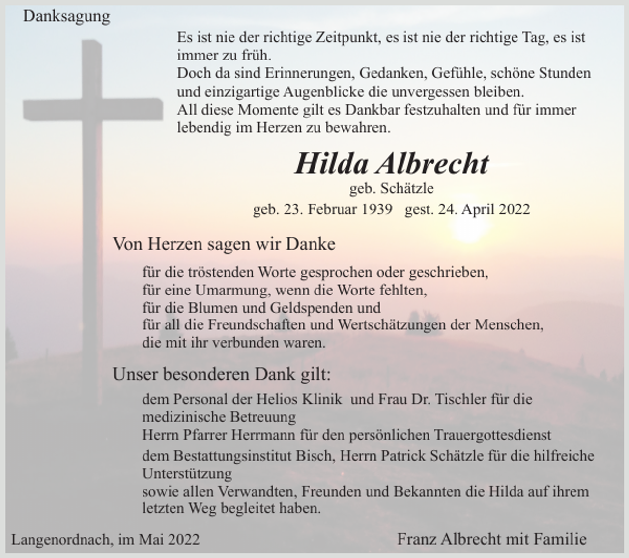 <p>Danksagung<br />Es ist nie der richtige Zeitpunkt, es ist nie der richtige Tag, es ist<br />immer zu früh.<br />Doch da sind Erinnerungen, Gedanken, Gefühle, schöne Stunden<br />und einzigartige Augenblicke die unvergessen bleiben.<br />All diese Momente gilt es Dankbar festzuhalten und für immer<br />lebendig im Herzen zu bewahren.</p><p>Hilda Albrecht<br />geb. Schätzle<br />geb. 23. Februar 1939 gest. 24. April 2022</p><p>Von Herzen sagen wir Danke<br />für die tröstenden Worte gesprochen oder geschrieben,<br />für eine Umarmung, wenn die Worte fehlten,<br />für die Blumen und Geldspenden und<br />für all die Freundschaften und Wertschätzungen der Menschen,<br />die mit ihr verbunden waren.</p><p>Unser besonderen Dank gilt:<br />dem Personal der Helios Klinik und Frau Dr. Tischler für die<br />medizinische Betreuung<br />Herrn Pfarrer Herrmann für den persönlichen Trauergottesdienst<br />dem Bestattungsinstitut Bisch, Herrn Patrick Schätzle für die hilfreiche<br />Unterstützung<br />sowie allen Verwandten, Freunden und Bekannten die Hilda auf ihrem<br />letzten Weg begleitet haben.<br />Langenordnach, im Mai 2022</p><p>Franz Albrecht mit Familie</p>