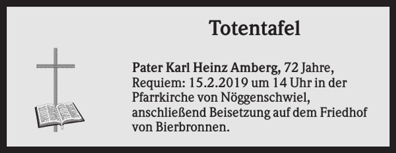 <p>Totentafel<br />Pater Karl Heinz Amberg, 72 Jahre,<br />Requiem: 15.2.2019 um 14 Uhr in der<br />Pfarrkirche von Nöggenschwiel,<br />anschließend Beisetzung auf dem Friedhof<br />von Bierbronnen.</p>