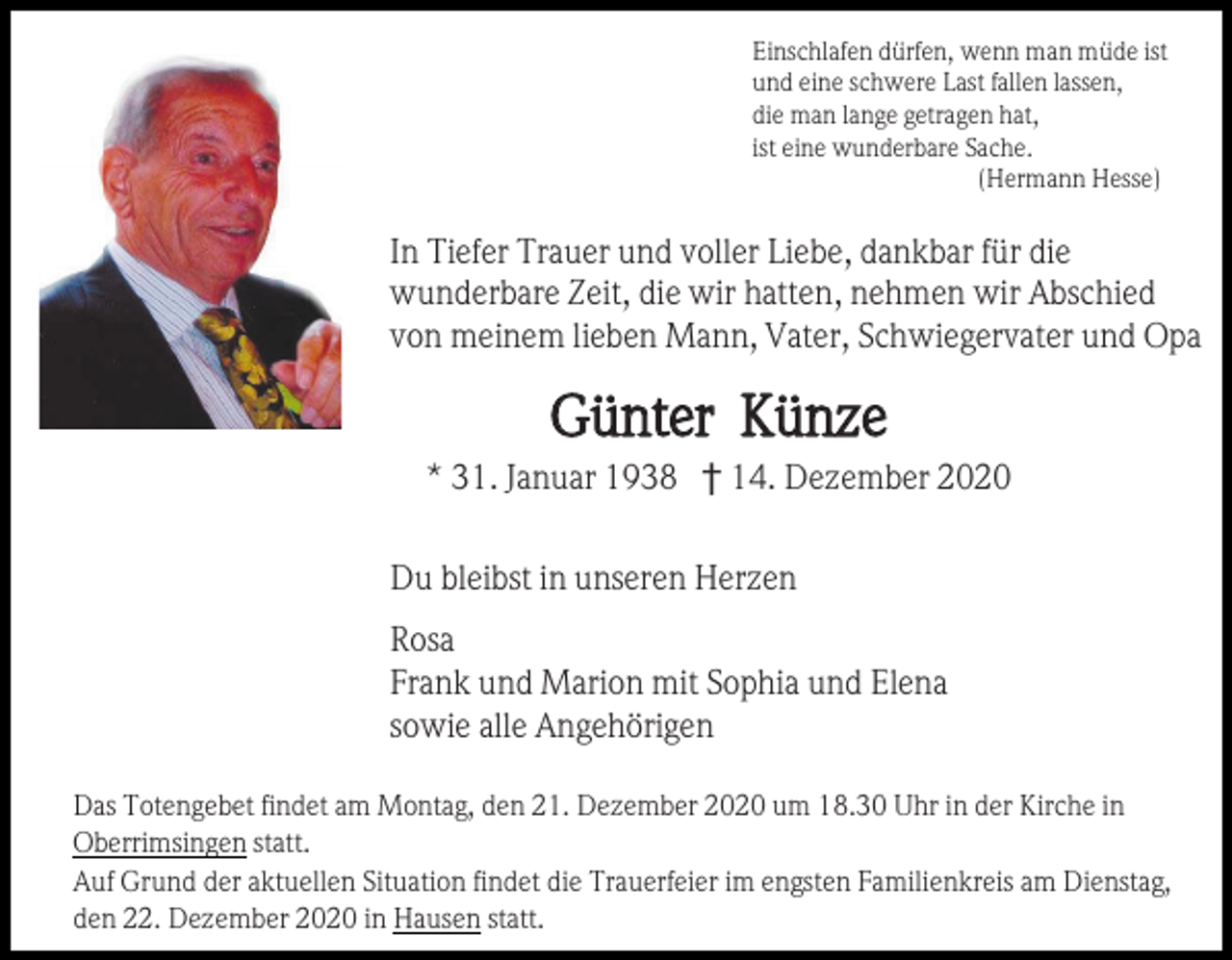 <p>Einschlafen dürfen, wenn man müde ist<br />und eine schwere Last fallen lassen,<br />die man lange getragen hat,<br />ist eine wunderbare Sache.<br />(Hermann Hesse)</p><p>In Tiefer Trauer und voller Liebe, dankbar für die<br />wunderbare Zeit, die wir hatten, nehmen wir Abschied<br />von meinem lieben Mann, Vater, Schwiegervater und Opa</p><p>Günter Künze<br />* 31. Januar 1938 † 14. Dezember 2020<br />Du bleibst in unseren Herzen<br />Rosa<br />Frank und Marion mit Sophia und Elena<br />sowie alle Angehörigen<br />Das Totengebet findet am Montag, den 21. Dezember 2020 um 18.30 Uhr in der Kirche in<br />Oberrimsingen statt.<br />Auf Grund der aktuellen Situation findet die Trauerfeier im engsten Familienkreis am Dienstag,<br />den 22. Dezember 2020 in Hausen statt.</p>
