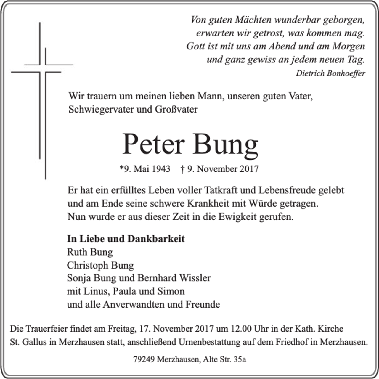 <p>Von<br />Vo n gguten<br />ut e n Mächten<br />M ä c ht e n wunderbar<br />w u n d er b ar ggeborgen,<br />e b or g e n,<br />erwarten<br />er<br />w art e n wir<br />wir getrost,<br />g etr ost, was<br />w as kkommen<br />o m m e n mag.<br />m a g.<br />GGott<br />ott ist<br />ns aam<br />m Abend<br />A b e n d uund<br />n d aam<br />m Morgen<br />M or g e n<br />ist mit<br />mituuns<br />und<br />u n d gganz<br />a nz ggewiss<br />e wiss aan<br />n jjedem<br />e d e m nneuen<br />e u e n Tag.<br />T a g.<br />Dietrich<br />Di etri c h BBonhoeffer<br />o n h o eff er</p><p>WWir<br />ir tr<br />trauern<br />a u er n um<br />u m meinen<br />m ei n e n li<br />lieben<br />e b e n Mann,<br />M a n n, unseren<br />u ns er e n guten<br />g ut e n VVater,<br />at er ,<br />SSchwiegervater<br />c h wi e g er v at er uund<br />n d Großvater<br />Gr o ß v at er</p><p>PPeter<br />et er Bung<br />Bung</p><p>**9.<br />9. Mai<br />M ai 11943<br />9 4 3 †† 9.<br />9. November<br />N o v e m b er 22</p><p>Er hhat<br />Er<br />at eiein<br />n erf<br />erfülltes<br />üllt es Leben<br />L e b e n vvoller<br />oll er TTatkraft<br />at kr aft und<br />u n d Lebensfreude<br />L e b e nsfr e ud e ggelebt<br />el e bt<br />und<br />u n d aam<br />m Ende<br />E n d e sseine<br />ei n e schwere<br />s c h w er e Krankheit<br />Kr a n k h ei t mit<br />mit Würde<br />W ür d e g egetragen.<br />tr a g e n.<br />N u n wwurde<br />ur d e er<br />er aus<br />a us dieser<br />di es er Zeit<br />Z eit iinn die<br />di e Ewigkeit<br />E wi gk eit ggerufen.<br />er uf e n.<br />Nun<br />I n Liebe<br />In<br />Li e b e und<br />u n d Dankbarkeit<br />D a n k b a r k eit<br />RRuth<br />ut h BBung<br />ung<br />CChristoph<br />hrist o p h BBung<br />ung<br />SSonja<br />o nj a Bung<br />B u n g uund<br />n d Bernhard<br />B er n h ar d Wissler<br />W issl er<br />mit<br />mit LiLinus,<br />n us, PPaula<br />a ul a uund<br />n d SiSimon<br />mon<br />und<br />alle<br />u n d all<br />e AAnverwandten<br />n v er w a n dt e n uund<br />n d FrFreunde<br />e u n de<br />DDie<br />i e TTrauerfeier<br />r au e rfei er findet<br />fi nd e t am<br />a m Freitag,<br />Fr eita g , 17.<br />17. November<br />No v e m b e r 2017<br />2 0 1 7 um<br />um 12.00<br />12. Uhr<br />Uhr in<br />in der<br />d e r KKath.<br />at h. Kirche<br />Kirc h e<br />S t. Gallus<br />Gal l us in<br />i n Merzhausen<br />Mer z h a u s en statt,<br />st att, anschließend<br />a n s ch lie ß e n d Urnenbestattung<br />Ur ne n b es t attu n g auf<br />au f dem<br />d e m Friedhof<br />Frie d h o f in<br />i n Merzhausen.<br />Mer z h a u s en .<br />St.<br />77924 2 4 9 Merzhausen,<br />M er z h a us e n, Alt<br />Alte<br />e SStr.<br />tr. 35a<br />3 5a</p>