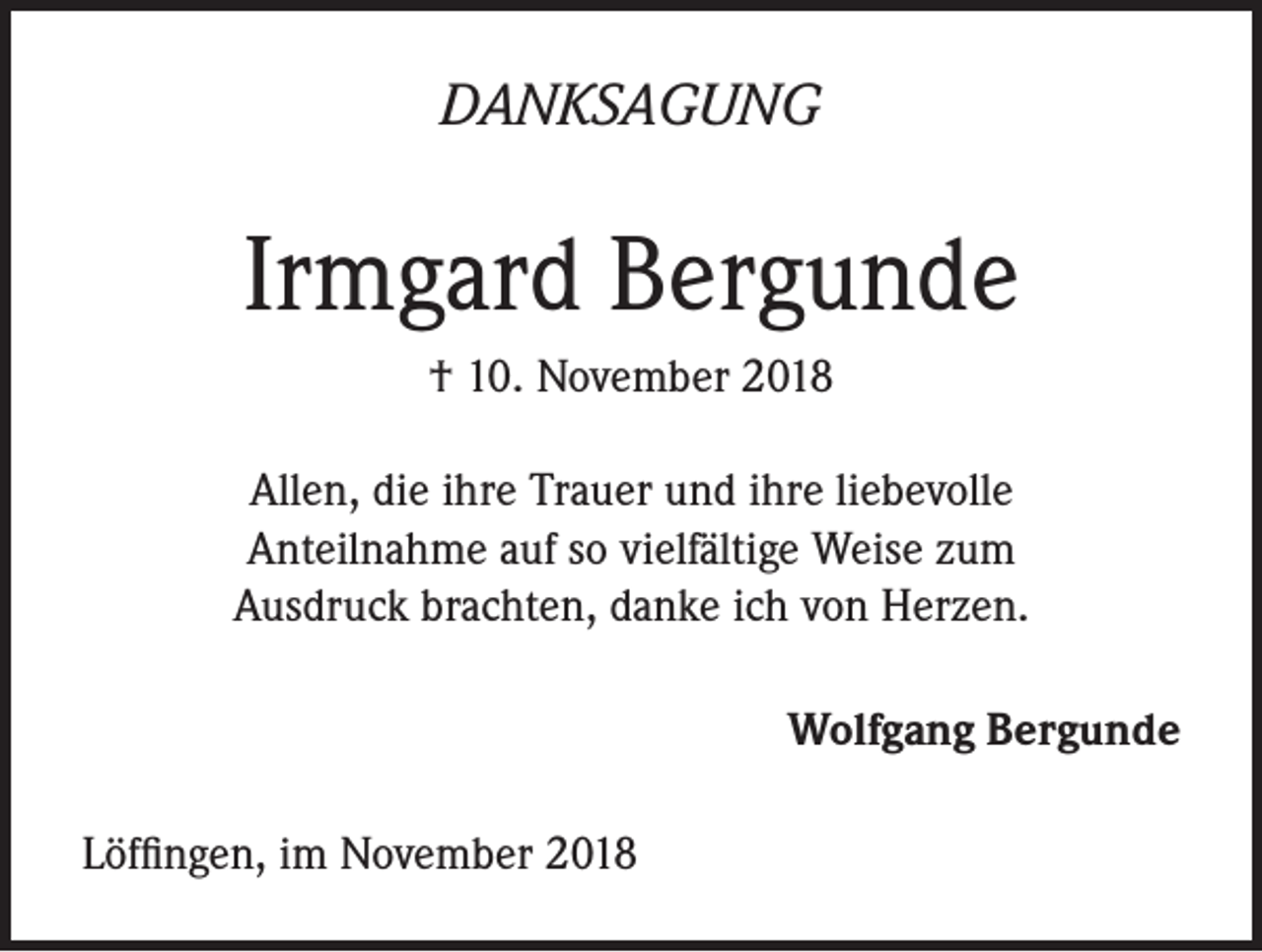 <p>DANKSAGUNG</p><p>Irmgard Bergunde<br />† 10. November 2018<br />Allen, die ihre Trauer und ihre liebevolle<br />Anteilnahme auf so vielfältige Weise zum<br />Ausdruck brachten, danke ich von Herzen.<br />Wolfgang Bergunde<br />Löffingen, im November 2018</p>