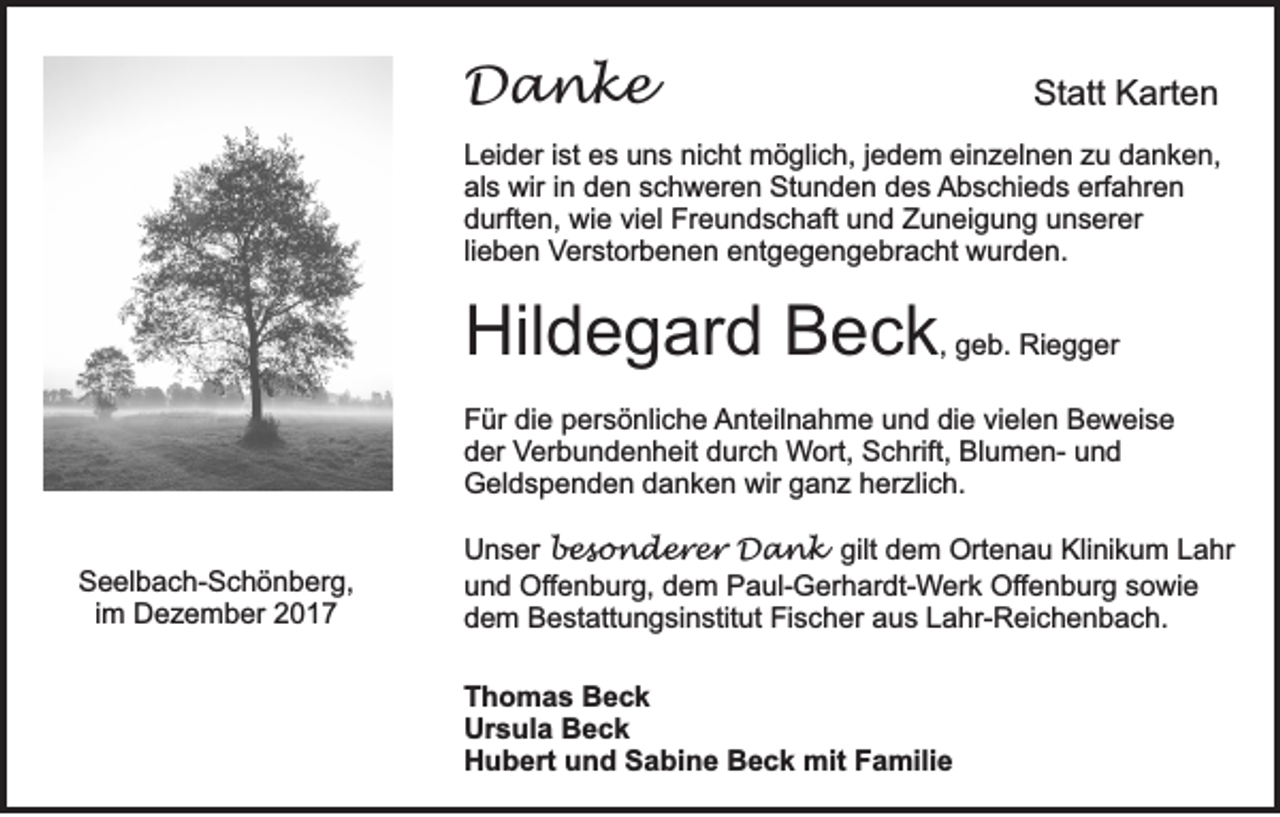 <p>DDanke<br />a nke</p><p>Statt<br />St<br />att KKarten<br />art e n</p><p>L ei d er i ist<br />Leider<br />st ees<br />s uuns<br />n s ni<br />nicht<br />c ht möglich,<br />m ö gli c h, j jedem<br />e d e m eieinzelnen<br />n z el n e n zzu<br />u ddanken,<br />a n k e n,<br />als<br />erfahren<br />al<br />s wir<br />wir i in<br />n dden<br />e n sschweren<br />c h w er e n Stunden<br />St u n d e n ddes<br />e s Abschieds<br />A b s c hi e d s erf<br />a hr e n<br />ddurften,<br />urft e n, wie<br />wi e viviel<br />el Freundschaft<br />Fr e u n d s c h aft uund<br />n d Zuneigung<br />Z u n ei g u n g uunserer<br />n s er er<br />lieben<br />li<br />e b e n Verstorbenen<br />Ver st or b e n e n eentgegengebracht<br />nt g e g e n g e br a c ht wurden.<br />w ur d e n.</p><p>Hildegard<br />Hil<br />d e g ar d BBeck<br />e c k ,, geb.<br />g e b. Riegger<br />Ri e g g er<br />FFür<br />ür didie<br />e ppersönliche<br />er s ö nli c h e AAnteilnahme<br />nt eil n a h m e uund<br />n d didie<br />e vivielen<br />el e n BBeweise<br />e w ei s e<br />dder<br />er Verbundenheit<br />V er b u n d e n h eit ddurch<br />ur c h Wort,<br />W ort, Schrift,<br />S c hrift, BlumenBl u m e n- uund<br />nd<br />Geldspenden<br />wir gganz<br />G el d s p e n d e n ddanken<br />a n k e n wir<br />a n z hherzlich.<br />er zli c h.<br />SSeelbach-Schönberg,<br />e el b a c h- S c h ö n b er g,<br />iimm Dezember<br />D e z e m b er</p><p>U n s er besonderer<br />b e s o n d e r e r Dank<br />D a n k gilt<br />gilt dem<br />d e m Ortenau<br />Ort e n a u Klinikum<br />Kli ni k u m Lahr<br />L a hr<br />Unser<br />u n d Offenburg,<br />Of f e n b ur g, dem<br />d e m Paul-Gerhardt-Werk<br />P a ul- G er h ar dt- Wer k Offenburg<br />Of f e n b ur g sowie<br />s o wi e<br />und<br />d e m Bestattungsinstitut<br />B e st att u n g si n stit ut Fischer<br />Fi s c h er aaus<br />u s LLahr-Reichenbach.<br />a hr- R ei c h e n b a c h.<br />dem<br />T h o m a s Beck<br />Thomas<br />Beck<br />Ursula<br />Ur<br />s ul a BBeck<br />eck<br />HHubert<br />u b ert uund<br />n d SSabine<br />a bi n e BBeck<br />e c k mit<br />mit FFamilie<br />a mili e</p>