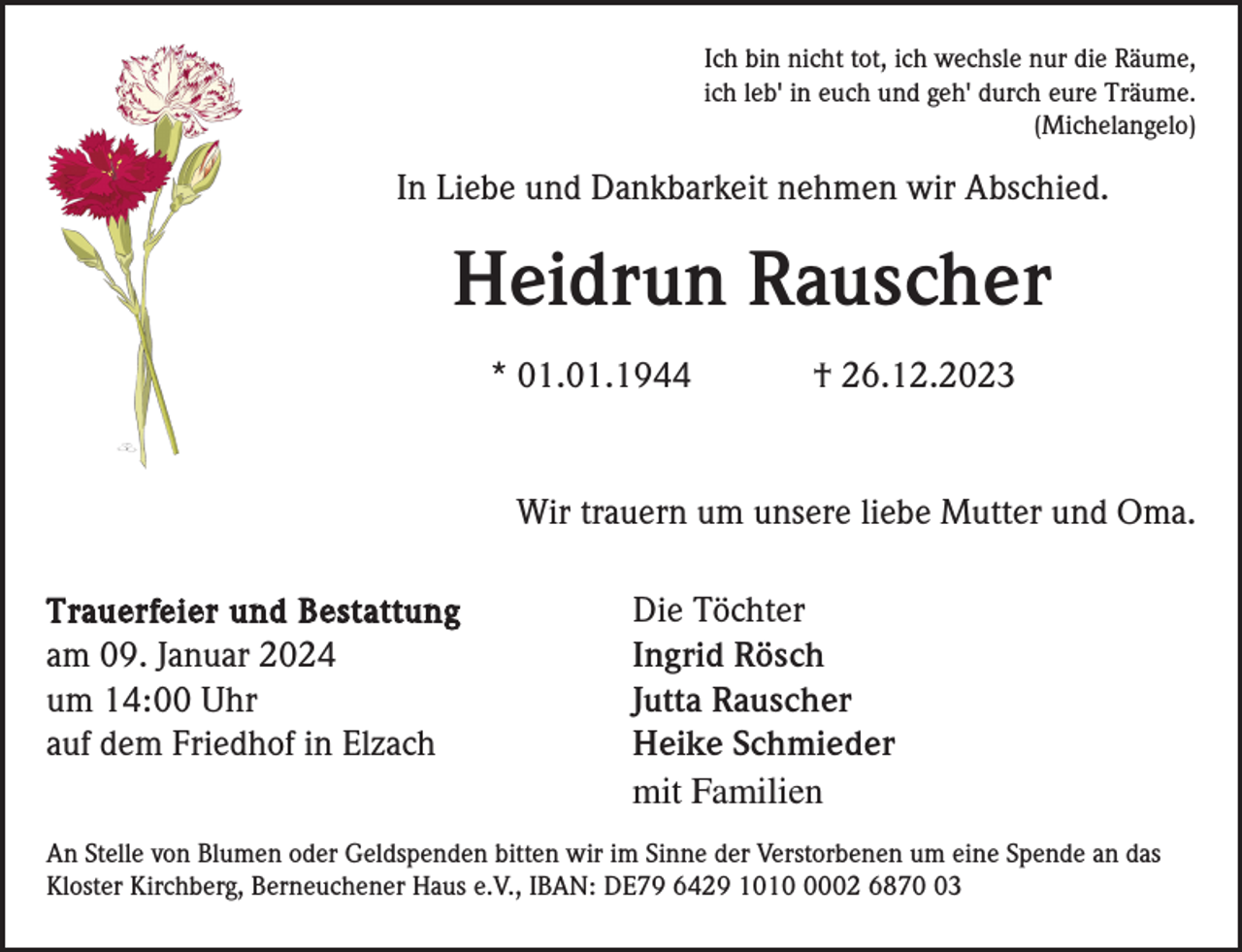<p>Ich bin nicht tot, ich wechsle nur die Räume,<br />ich leb' in euch und geh' durch eure Träume.<br />(Michelangelo)</p><p>In Liebe und Dankbarkeit nehmen wir Abschied.</p><p>Heidrun Rauscher<br />* 01.01.1944</p><p>† 26.12.2023</p><p>Wir trauern um unsere liebe Mutter und Oma.<br />Trauerfeier und Bestattung<br />am 09. Januar 2024<br />um 14:00 Uhr<br />auf dem Friedhof in Elzach</p><p>Die Töchter<br />Ingrid Rösch<br />Jutta Rauscher<br />Heike Schmieder<br />mit Familien</p><p>An Stelle von Blumen oder Geldspenden bitten wir im Sinne der Verstorbenen um eine Spende an das<br />Kloster Kirchberg, Berneuchener Haus e.V., IBAN: DE79 6429 101002 6873</p>