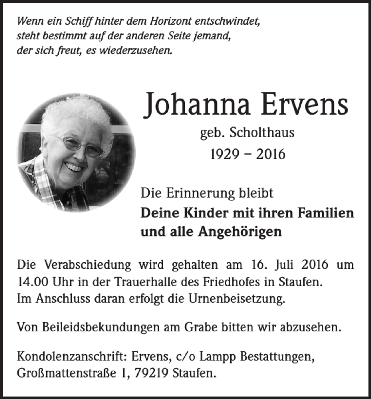 <p>Wenn ein Schiff hinter dem Horizont entschwindet,<br />steht bestimmt auf der anderen Seite jemand,<br />der sich freut, es wiederzusehen.</p><p>Johanna Ervens<br />geb. Scholthaus<br />1929 – 2016<br />Die Erinnerung bleibt<br />Deine Kinder mit ihren Familien<br />und alle Angehörigen<br />Die Verabschiedung wird gehalten am 16. Juli 2016 um<br />14.00 Uhr in der Trauerhalle des Friedhofes in Staufen.<br />Im Anschluss daran erfolgt die Urnenbeisetzung.<br />Von Beileidsbekundungen am Grabe bitten wir abzusehen.<br />Kondolenzanschrift: Ervens, c/o Lampp Bestattungen,<br />Großmattenstraße 1, 79219 Staufen.</p>