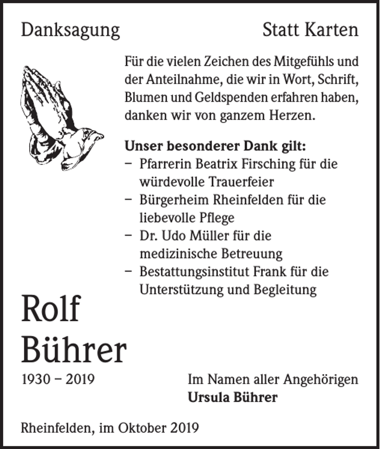 <p>Danksagung</p><p>Statt Karten</p><p>Für die vielen Zeichen des Mitgefühls und<br />der Anteilnahme, die wir in Wort, Schrift,<br />Blumen und Geldspenden erfahren haben,<br />danken wir von ganzem Herzen.<br />Unser besonderer Dank gilt:<br />– Pfarrerin Beatrix Firsching für die<br />würdevolle Trauerfeier<br />– Bürgerheim Rheinfelden für die<br />liebevolle Pflege<br />– Dr. Udo Müller für die<br />medizinische Betreuung<br />– Bestattungsinstitut Frank für die<br />Unterstützung und Begleitung</p><p>Rolf<br />Bührer<br />1930<br />– 2019</p><p>Im Namen aller Angehörigen<br />Ursula Bührer</p><p>Rheinfelden, im Oktober 2019</p>