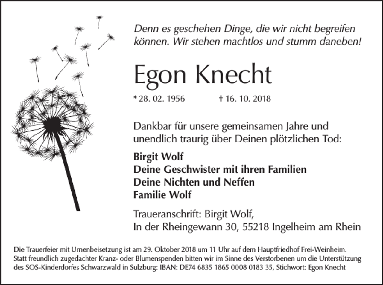 <p>Denn es geschehen Dinge, die wir nicht b<br />­ egreifen<br />können. Wir stehen machtlos und stumm daneben!</p><p>Egon Knecht<br />* 28. 02. 1956</p><p>† 16. 10. 2018</p><p>Dankbar für unsere gemeinsamen Jahre und<br />unendlich traurig über Deinen plötzlichen Tod:<br />Birgit Wolf<br />Deine Geschwister mit ihren Familien<br />Deine Nichten und Neffen<br />Familie Wolf<br />Traueranschrift: Birgit Wolf,<br />In der Rheingewann 30, 55218 Ingelheim am Rhein<br />Die Trauerfeier mit Urnenbeisetzung ist am 29. Oktober 2018 um 11 Uhr auf dem Hauptfriedhof Frei-Weinheim.<br />Statt freundlich zugedachter Kranz- oder Blumenspenden bitten wir im Sinne des Verstorbenen um die Unterstützung<br />des SOS-Kinderdorfes Schwarzwald in Sulzburg: IBAN: DE74 6835 1865 0008 0185, Stichwort: Egon Knecht</p>