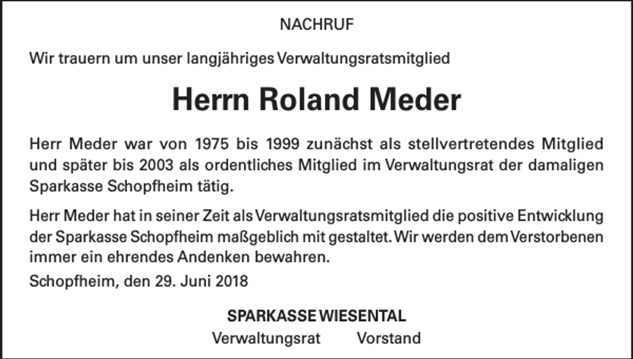 <p>NACHRUF<br />Wir trauern um unser langjähriges Verwaltungsratsmitglied</p><p>Herrn Roland Meder<br />Herr Meder war von 1975 bis 1999 zunächst als stellvertretendes Mitglied<br />und später bis 2003 als ordentliches Mitglied im Verwaltungsrat der damaligen<br />Sparkasse Schopfheim tätig.<br />Herr Meder hat in seiner Zeit als Verwaltungsratsmitglied die positive Entwicklung<br />der Sparkasse Schopfheim maßgeblich mit gestaltet. Wir werden dem Verstorbenen<br />immer ein ehrendes Andenken bewahren.<br />Schopfheim, den 29. Juni 2018<br />SPARKASSE WIESENTAL<br />Verwaltungsrat<br />Vorstand</p>